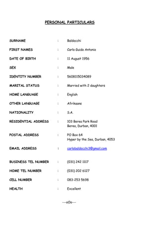 PERSONAL PARTICULARS
SURNAME : Baldocchi
FIRST NAMES : Carlo Guido Antonio
DATE OF BIRTH : 11 August 1956
SEX : Male
IDENTITY NUMBER : 5608115034089
MARITAL STATUS : Married with 2 daughters
HOME LANGUAGE : English
OTHER LANGUAGE : Afrikaans
NATIONALITY : S.A.
RESIDENTIAL ADDRESS : 103 Berea Park Road
Berea, Durban, 4001
POSTAL ADDRESS : PO Box 64
Hyper by the Sea, Durban, 4053
EMAIL ADDRESS : carlobaldocchi3@gmail.com
BUSINESS TEL NUMBER : (031) 242 1117
HOME TEL NUMBER : (031) 202 6127
CELL NUMBER : 083-253 5698
HEALTH : Excellent
---oOo---
 