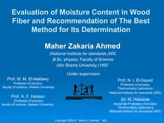Evaluation of Moisture Content in Wood
Fiber and Recommendation of The Best
Method for Its Determination
Maher Zakaria Ahmed
(National Institute for standards (NIS
,B.Sc. physics, Faculty of Science
(Ain Shams University (1997
Copyright 2005 © Maher Z. Ahmed NIS
Prof. M. M. El-Neklawy
Professor of physics,
faculty of science, Helwan University
Prof. A. F. Hassan
,Professor of physics
faculty of science, Helwan University
Under supervision
Prof. N. I. El-Sayed
Professor of physics,
Thermometry Laboratory
National Institute for standards (NIS)
Dr. M. Halawaa
Associate Professor of physics
Thermometry Laboratory
National Institute for standards (NIS)
 