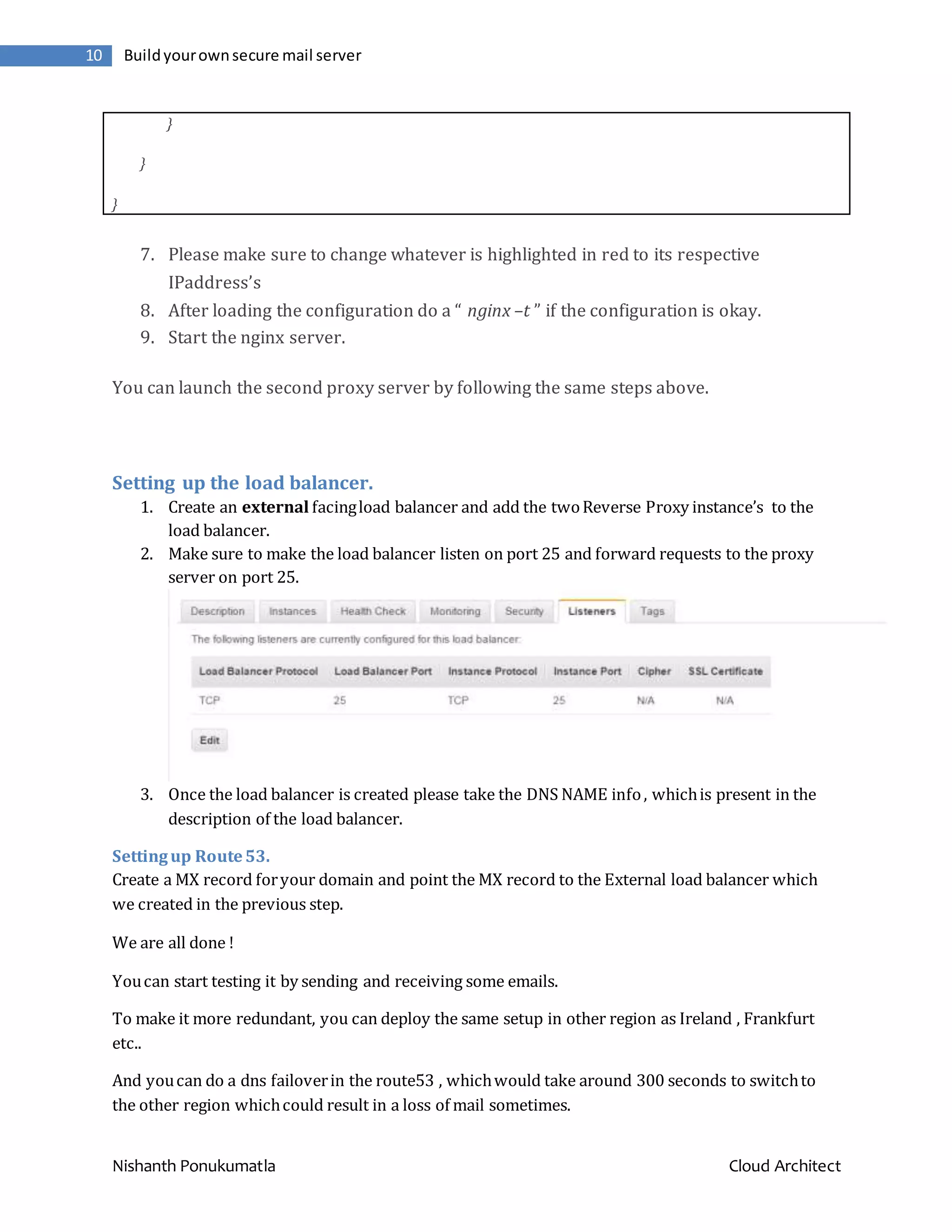 Nishanth Ponukumatla Cloud Architect 10 Buildyourownsecure mail server } } } 7. Please make sure to change whatever is highlighted in red to its respective IPaddress’s 8. After loading the configuration do a “ nginx –t ” if the configuration is okay. 9. Start the nginx server. You can launch the second proxy server by following the same steps above. Setting up the load balancer. 1. Create an external facingload balancer and add the twoReverse Proxy instance’s to the load balancer. 2. Make sure to make the load balancer listen on port 25 and forward requests to the proxy server on port 25. 3. Once the load balancer is created please take the DNS NAME info, whichis present in the description of the load balancer. Settingup Route53. Create a MX record foryour domain and point the MX record to the External load balancer which we created in the previous step. We are all done ! Youcan start testing it by sending and receiving some emails. To make it more redundant, you can deploy the same setup in other region as Ireland , Frankfurt etc.. And youcan do a dns failoverin the route53 , whichwould take around 300 seconds to switchto the other region whichcould result in a loss of mail sometimes. 