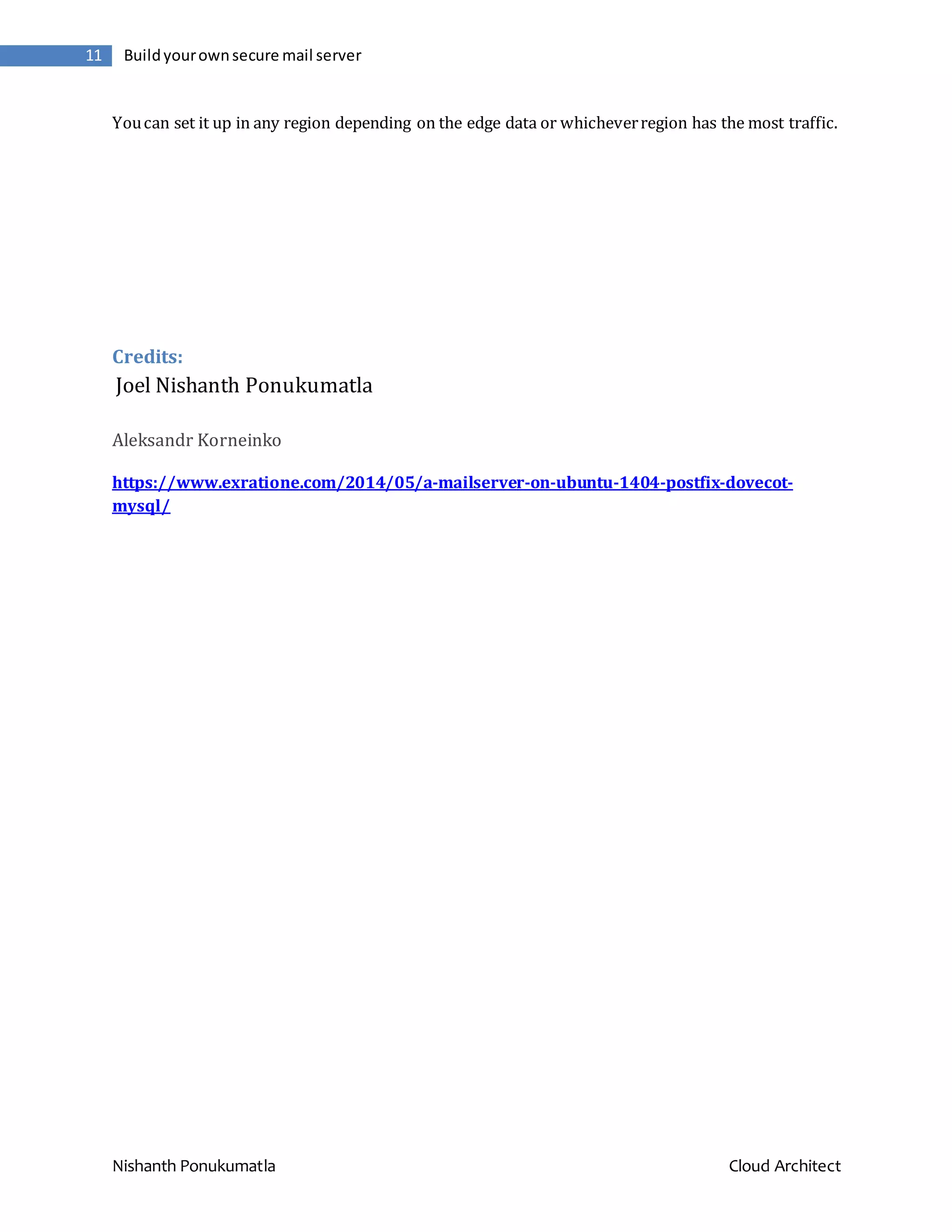 Nishanth Ponukumatla Cloud Architect 11 Buildyourownsecure mail server Youcan set it up in any region depending on the edge data or whicheverregion has the most traffic. Credits: Joel Nishanth Ponukumatla Aleksandr Korneinko https://www.exratione.com/2014/05/a-mailserver-on-ubuntu-1404-postfix-dovecot- mysql/ 