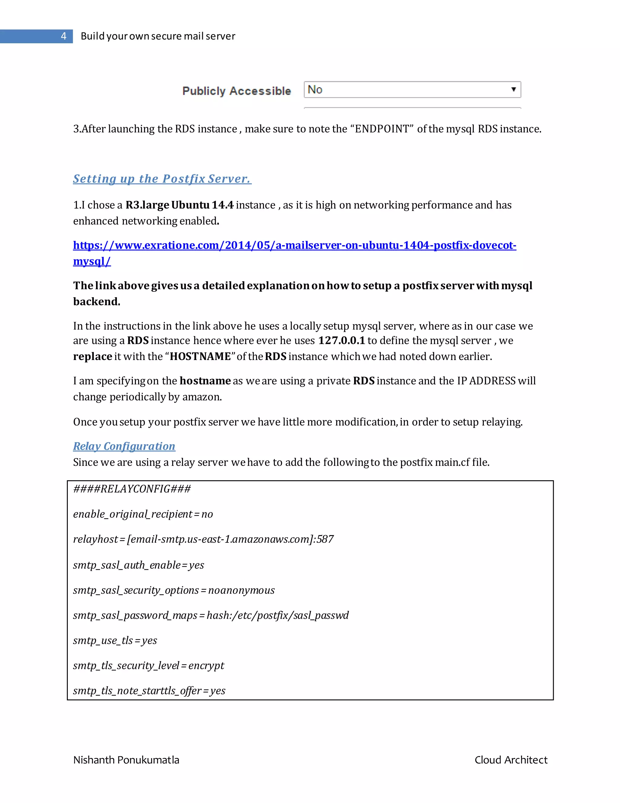Nishanth Ponukumatla Cloud Architect 4 Buildyourownsecure mail server 3.After launching the RDS instance , make sure to note the “ENDPOINT” of the mysql RDS instance. Setting up the Postfix Server. 1.I chose a R3.largeUbuntu14.4 instance , as it is high on networking performance and has enhanced networking enabled. https://www.exratione.com/2014/05/a-mailserver-on-ubuntu-1404-postfix-dovecot- mysql/ Thelinkabovegivesusa detailedexplanationonhowto setup a postfixserverwithmysql backend. In the instructions in the link above he uses a locally setup mysql server, where as in our case we are using a RDS instance hence where ever he uses 127.0.0.1 to define the mysql server , we replaceit with the “HOSTNAME”of theRDS instance whichwe had noted down earlier. I am specifyingon the hostnameas weare using a private RDS instance and the IP ADDRESS will change periodically by amazon. Once yousetup your postfix server we have little more modification,in order to setup relaying. Relay Configuration Since we are using a relay server wehave to add the followingto the postfix main.cf file. ####RELAYCONFIG### enable_original_recipient=no relayhost=[email-smtp.us-east-1.amazonaws.com]:587 smtp_sasl_auth_enable=yes smtp_sasl_security_options=noanonymous smtp_sasl_password_maps =hash:/etc/postfix/sasl_passwd smtp_use_tls=yes smtp_tls_security_level=encrypt smtp_tls_note_starttls_offer=yes 