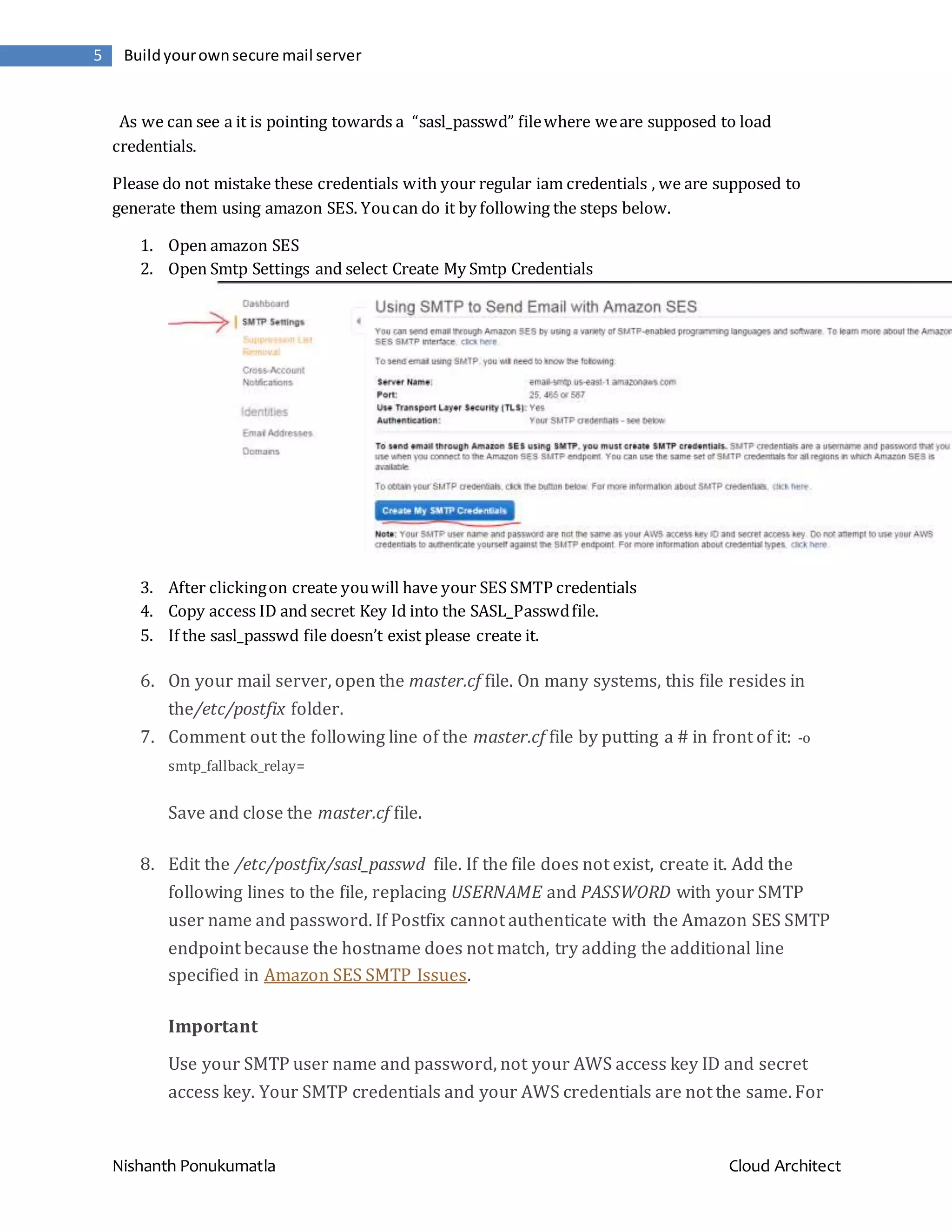 Nishanth Ponukumatla Cloud Architect 5 Buildyourownsecure mail server As we can see a it is pointing towards a “sasl_passwd” filewhere weare supposed to load credentials. Please do not mistake these credentials with your regular iam credentials , we are supposed to generate them using amazon SES. Youcan do it by following the steps below. 1. Open amazon SES 2. Open Smtp Settings and select Create My Smtp Credentials 3. After clickingon create youwill have your SES SMTP credentials 4. Copy access ID and secret Key Id into the SASL_Passwdfile. 5. If the sasl_passwd file doesn’t exist please create it. 6. On your mail server, open the master.cf file. On many systems, this file resides in the/etc/postfix folder. 7. Comment out the following line of the master.cf file by putting a # in front of it: -o smtp_fallback_relay= Save and close the master.cf file. 8. Edit the /etc/postfix/sasl_passwd file. If the file does not exist, create it. Add the following lines to the file, replacing USERNAME and PASSWORD with your SMTP user name and password. If Postfix cannot authenticate with the Amazon SES SMTP endpoint because the hostname does not match, try adding the additional line specified in Amazon SES SMTP Issues. Important Use your SMTP user name and password, not your AWS access key ID and secret access key. Your SMTP credentials and your AWS credentials are not the same. For 