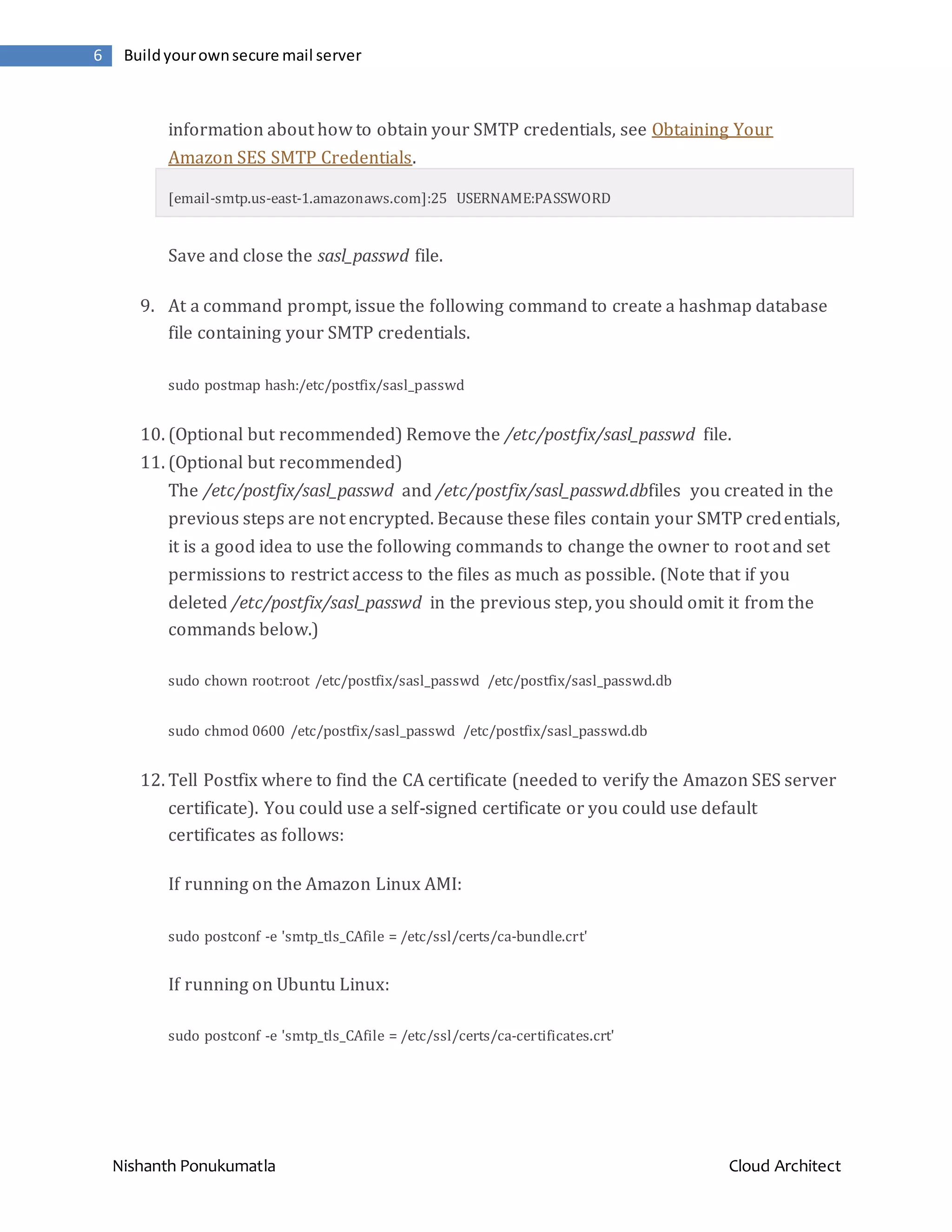 Nishanth Ponukumatla Cloud Architect 6 Buildyourownsecure mail server information about how to obtain your SMTP credentials, see Obtaining Your Amazon SES SMTP Credentials. [email-smtp.us-east-1.amazonaws.com]:25 USERNAME:PASSWORD Save and close the sasl_passwd file. 9. At a command prompt, issue the following command to create a hashmap database file containing your SMTP credentials. sudo postmap hash:/etc/postfix/sasl_passwd 10. (Optional but recommended) Remove the /etc/postfix/sasl_passwd file. 11. (Optional but recommended) The /etc/postfix/sasl_passwd and /etc/postfix/sasl_passwd.dbfiles you created in the previous steps are not encrypted. Because these files contain your SMTP credentials, it is a good idea to use the following commands to change the owner to root and set permissions to restrict access to the files as much as possible. (Note that if you deleted /etc/postfix/sasl_passwd in the previous step, you should omit it from the commands below.) sudo chown root:root /etc/postfix/sasl_passwd /etc/postfix/sasl_passwd.db sudo chmod 0600 /etc/postfix/sasl_passwd /etc/postfix/sasl_passwd.db 12. Tell Postfix where to find the CA certificate (needed to verify the Amazon SES server certificate). You could use a self-signed certificate or you could use default certificates as follows: If running on the Amazon Linux AMI: sudo postconf -e 'smtp_tls_CAfile = /etc/ssl/certs/ca-bundle.crt' If running on Ubuntu Linux: sudo postconf -e 'smtp_tls_CAfile = /etc/ssl/certs/ca-certificates.crt' 