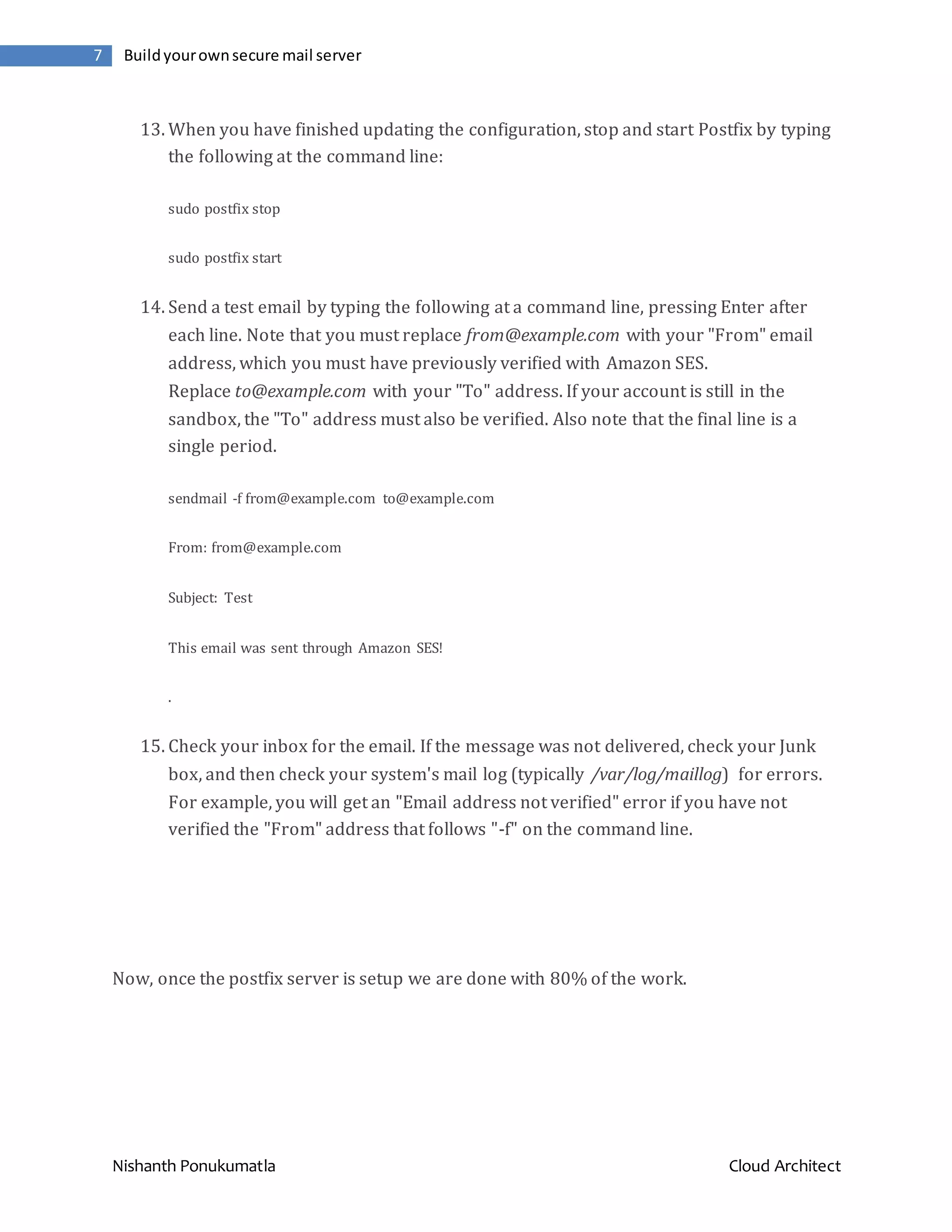 Nishanth Ponukumatla Cloud Architect 7 Buildyourownsecure mail server 13. When you have finished updating the configuration, stop and start Postfix by typing the following at the command line: sudo postfix stop sudo postfix start 14. Send a test email by typing the following at a command line, pressing Enter after each line. Note that you must replace from@example.com with your "From" email address, which you must have previously verified with Amazon SES. Replace to@example.com with your "To" address. If your account is still in the sandbox, the "To" address must also be verified. Also note that the final line is a single period. sendmail -f from@example.com to@example.com From: from@example.com Subject: Test This email was sent through Amazon SES! . 15. Check your inbox for the email. If the message was not delivered, check your Junk box, and then check your system's mail log (typically /var/log/maillog) for errors. For example, you will get an "Email address not verified" error if you have not verified the "From" address that follows "-f" on the command line. Now, once the postfix server is setup we are done with 80% of the work. 