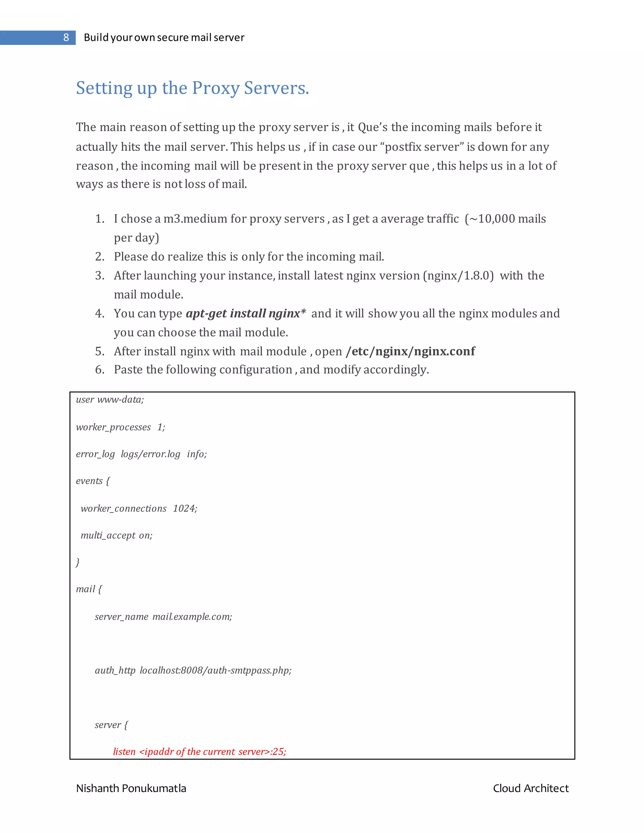 Nishanth Ponukumatla Cloud Architect 8 Buildyourownsecure mail server Setting up the Proxy Servers. The main reason of setting up the proxy server is , it Que’s the incoming mails before it actually hits the mail server. This helps us , if in case our “postfix server” is down for any reason , the incoming mail will be present in the proxy server que , this helps us in a lot of ways as there is not loss of mail. 1. I chose a m3.medium for proxy servers , as I get a average traffic (~10,000 mails per day) 2. Please do realize this is only for the incoming mail. 3. After launching your instance, install latest nginx version (nginx/1.8.0) with the mail module. 4. You can type apt-get install nginx* and it will show you all the nginx modules and you can choose the mail module. 5. After install nginx with mail module , open /etc/nginx/nginx.conf 6. Paste the following configuration , and modify accordingly. user www-data; worker_processes 1; error_log logs/error.log info; events { worker_connections 1024; multi_accept on; } mail { server_name mail.example.com; auth_http localhost:8008/auth-smtppass.php; server { listen <ipaddr of the current server>:25; 