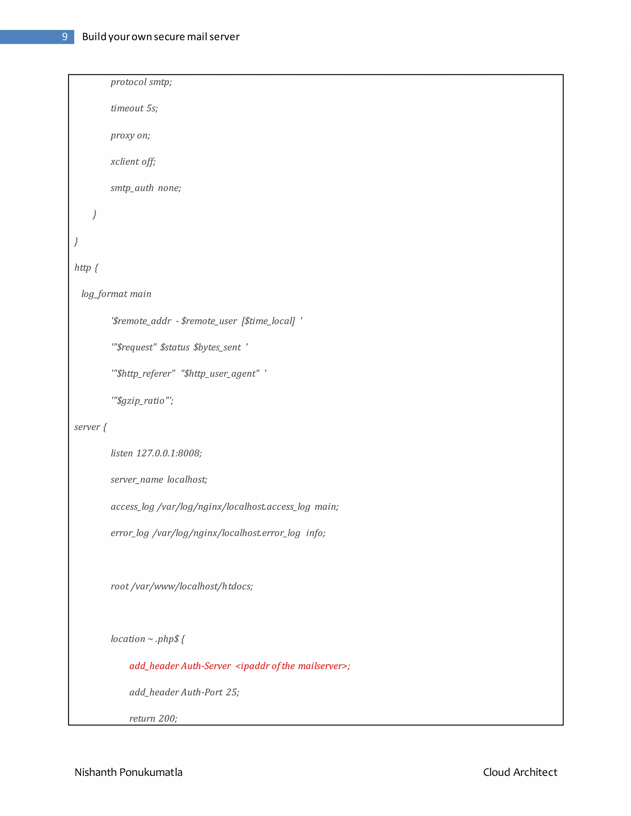 Nishanth Ponukumatla Cloud Architect 9 Buildyourownsecure mail server protocol smtp; timeout 5s; proxy on; xclient off; smtp_auth none; } } http { log_format main '$remote_addr - $remote_user [$time_local] ' '"$request" $status $bytes_sent ' '"$http_referer" "$http_user_agent" ' '"$gzip_ratio"'; server { listen 127.0.0.1:8008; server_name localhost; access_log /var/log/nginx/localhost.access_log main; error_log /var/log/nginx/localhost.error_log info; root /var/www/localhost/htdocs; location ~ .php$ { add_header Auth-Server <ipaddr of the mailserver>; add_header Auth-Port 25; return 200; 