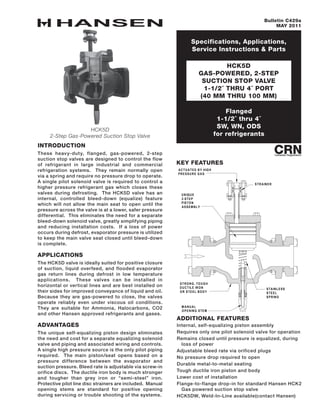 Specifications, Applications,
Service Instructions & Parts
HCK5D
GAS-POWERED, 2-STEP
SUCTION STOP VALVE
1-1/2˝ THRU 4˝ PORT
(40 mm THRU 100 mm)
Bulletin C429a
MAY 2011
HCK5D
2-Step Gas-Powered Suction Stop Valve
Flanged
1-1/2˝ thru 4˝
SW, WN, ODS
for refrigerants
INTRODUCTION
These heavy-duty, flanged, gas-powered, 2-step
suction stop valves are designed to control the flow
of refrigerant in large industrial and commercial
refrigeration systems. They remain normally open
via a spring and require no pressure drop to operate.
A single pilot solenoid valve is required to control a
higher pressure refrigerant gas which closes these
valves during defrosting. The HCK5D valve has an
internal, controlled bleed-down (equalize) feature
which will not allow the main seat to open until the
pressure across the valve is at a lower, safer pressure
differential. This eliminates the need for a separate
bleed-down solenoid valve, greatly simplifying piping
and reducing installation costs. If a loss of power
occurs during defrost, evaporator pressure is utilized
to keep the main valve seat closed until bleed-down
is complete.
APPLICATIONS
The HCK5D valve is ideally suited for positive closure
of suction, liquid overfeed, and flooded evaporator
gas return lines during defrost in low temperature
applications. These valves can be installed in
horizontal or vertical lines and are best installed on
their sides for improved conveyance of liquid and oil.
Because they are gas-powered to close, the valves
operate reliably even under viscous oil conditions.
They are suitable for Ammonia, Halocarbons, CO2
and other Hansen approved refrigerants and gases.
ADVANTAGES
The unique self-equalizing piston design eliminates
the need and cost for a separate equalizing solenoid
valve and piping and associated wiring and controls.
A single high pressure source is the only pilot piping
required. The main piston/seat opens based on a
pressure difference between the evaporator and
suction pressure. Bleed rate is adjustable via screw-in
orifice discs. The ductile iron body is much stronger
and tougher than grey iron or “semi-steel” iron.
Protective pilot line disc strainers are included. Manual
opening stems are standard for positive opening
during servicing or trouble shooting of the systems.
key FEATURES
additional features
Internal, self-equalizing piston assembly
Requires only one pilot solenoid valve for operation
Remains closed until pressure is equalized, during
loss of power
Adjustable bleed rate via orificed plugs
No pressure drop required to open
Durable metal-to-metal seating
Tough ductile iron piston and body
Lower cost of installation
Flange-to-flange drop-in for standard Hansen HCK2
Gas powered suction stop valve
HCK5DW, Weld-In-Line available(contact Hansen)
M ANUAL
OPENING STEM
STAINLESS
STEEL
SPRING
STRONG, TOUGH
DUCTILE IRON
OR STEEL BODY
STRAINER
ACTUATED BY HIGH
PRESSURE GAS
UNIQUE
2-STEP
PISTON
ASSEMBLY
 