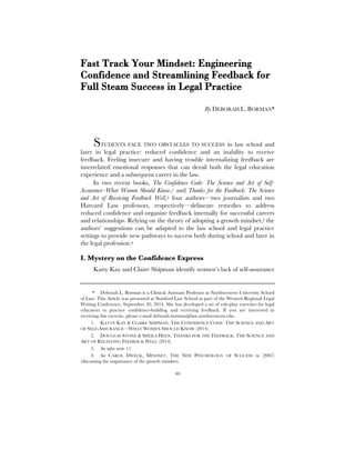 40
Fast Track Your Mindset: Engineering
Confidence and Streamlining Feedback for
Full Steam Success in Legal Practice
By DEBORAH L. BORMAN*
STUDENTS FACE TWO OBSTACLES TO SUCCESS in law school and
later in legal practice: reduced confidence and an inability to receive
feedback. Feeling insecure and having trouble internalizing feedback are
interrelated emotional responses that can derail both the legal education
experience and a subsequent career in the law.
In two recent books, The Confidence Code: The Science and Art of Self-
Assurance–What Women Should Know,1 and Thanks for the Feedback: The Science
and Art of Receiving Feedback Well,2 four authors—two journalists and two
Harvard Law professors, respectively—delineate remedies to address
reduced confidence and organize feedback internally for successful careers
and relationships. Relying on the theory of adopting a growth mindset,3 the
authors’ suggestions can be adapted to the law school and legal practice
settings to provide new pathways to success both during school and later in
the legal profession.4
I. Mystery on the Confidence Express
Katty Kay and Claire Shipman identify women’s lack of self-assurance
* Deborah L. Borman is a Clinical Assistant Professor at Northwestern University School
of Law. This Article was presented at Stanford Law School as part of the Western Regional Legal
Writing Conference, September 20, 2014. She has developed a set of role-play exercises for legal
educators to practice confidence-building and receiving feedback. If you are interested in
receiving this exercise, please e-mail deborah.borman@law.northwestern.edu.
1. KATTY KAY & CLAIRE SHIPMAN, THE CONFIDENCE CODE: THE SCIENCE AND ART
OF SELF-ASSURANCE—WHAT WOMEN SHOULD KNOW (2014).
2. DOUGLAS STONE & SHEILA HEEN, THANKS FOR THE FEEDBACK: THE SCIENCE AND
ART OF RECEIVING FEEDBACK WELL (2014).
3. See infra note 11.
4. See CAROL DWECK, MINDSET, THE NEW PSYCHOLOGY OF SUCCESS ix (2007)
(discussing the importance of the growth mindset).
 