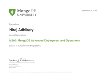 Andrew Erlichson
Vice President, Education
MongoDB, Inc.
This conﬁrms
successfully completed
a course of study offered by MongoDB, Inc.
September 25, 2015
Niraj Adhikary
M202: MongoDB Advanced Deployment and Operations
Authenticity of this document can be verified at http://education.mongodb.com/downloads/certificates/13090e918dd246c884eed9a37eddca6c/Certificate.pdf
 
