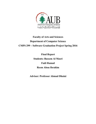 Faculty of Arts and Sciences
Department of Computer Science
CMPS 299 – Software Graduation Project Spring 2016
Final Report
Students: Bassem Al Masri
Fadi Hamad
Reem Abou Ibrahim
Advisor: Professor Ahmad Dhaini
 