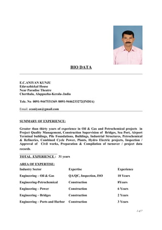 BIO DATA
E.C.ANIYAN KUNJU
Edavazhickal House
Near Paradise Theatre
Cherthala, Alappuzha-Kerala-.India
Tele. No 0091-9447531369 /0091-9446233272(INDIA)
Email. ecaniyan@gmail.com
SUMMARY OF EXPERIENCE:
Greater than thirty years of experience in Oil & Gas and Petrochemical projects in
Project Quality Management, Construction Supervision of Bridges, Sea Port, Airport
Terminal buildings, Pile Foundations, Buildings, Industrial Structures, Petrochemical
& Refineries, Combined Cycle Power, Plants, Hydro Electric projects, Inspection /
Approval of Civil works, Preparation & Compilation of turnover / project data
records.
TOTAL EXPERIENCE : 31 years
AREA OF EXPERTISE:
Industry Sector Expertise Experience
Engineering – Oil & Gas QA/QC, Inspection, ISO 10 Years
Engineering-Petrochemical Construction 8Years
Engineering – Power Construction 6 Years
Engineering – Bridges Construction 2 Years
Engineering – Ports and Harbor Construction 3 Years
1 of 7
 