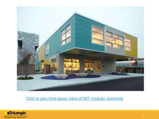 10
What Triumph Does Best
Volumetric Modular
6 sided building blocks
 Built Off-Site in a controlled
manufacturing environment.
 Near-Complete: typically over
65% complete.
 Accelerated: Most accelerated
process known, with the promise of no
sacrifice to quality or design.
 