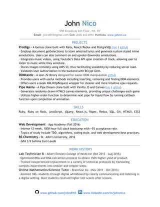 John ​Nico
598 Broadway 6th Floor, NY, NY
Email​: jnico810@gmai.com​​ C​ell​: ​(845) 642-6994 ​​ Portfolio​:​ ​www.johnni.co
​PROJECTS
Prodigy ​-​ A Genius clone built with Rails, React/Redux and PostgreSQL ​live​ | ​github
· Employs document.getSelection() to store selected lyrics and generate custom styled inline
annotations. Users can also comment on and upvote/downvote annotations.
· Integrates music videos, using Youtube’s Data API upon creation of track, allowing user to
listen to music while they annotate.
· Stores images remotely using AWS S3, thus facilitating scalability by reducing server load.
· Validates User Authorization in the backend with BCrypt Gem.
DOMtastic​ -​ A lean JS library ​designed for easier DOM manipulation ​github
· Provides users with useful methods including inserting, removing and finding DOM elements.
· Offers users a sleek XMLHttpRequest wrapper for cleaner and more intuitive ajax requests.
Pipe Mania​ -​ A Pipe Dream clone built with Vanilla JS and Canvas ​live​ | ​github
· Generates randomly drawn HTML5 canvas elements, providing unique challenges each game
· Utilizes higher-order-function to determine next pipe for liquid flow by running callback
function upon completion of animation.
​SKILLS
Ruby, Ruby on Rails, JavaScript, jQuery, React.js, Rspec, Redux, SQL, Git, HTML5, CSS3
​EDUCATION
Web Development​ ​– App Academy (Fall 2016)
· Intense 12-week, 1000-hour full stack bootcamp with <5% acceptance rate.
· Topics of study include​ TDD, algorithms, coding style, and web development best practices​.
BS Chemistry​ - ​St. John’s University, 2012
· ​GPA 3.9 Summa Cum Laude
​WORK HISTORY
Lab Technician B ​– ​Albert Einstein College of Medicine (Oct 2013 – Aug 2016)
·​ ​Optimized RNA and DNA extraction protocol to obtain 150% higher yield of product.
·​ ​Trained inexperienced replacement in a variety of technical protocols by translating
complex experiments into smaller and simpler steps.
Online Mathematics/Science Tuto​r – ​Brainfuse Inc. (Nov 2011 – Oct 2013)
·​ ​Assisted 100+ students through digital whiteboard by clearly communicating and listening in
a digital setting. Most students received higher test scores after lessons.
​www.github.com/jnico810​ ​ ​www.linkedin.com/in/johnnico
 