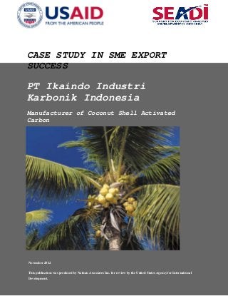CASE STUDY IN SME EXPORT
SUCCESS
PT Ikaindo Industri
Karbonik Indonesia
Manufacturer of Coconut Shell Activated
Carbon
November 2012
This publication was produced by Nathan Associates Inc. for review by the United States Agency for International
Development.
 