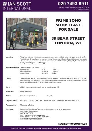 020 7493 9911

15 Bolton Street, Mayfair, London, W1J 8BG
W1J 8BG
w: www.ianscott.com

MAYFAIR W1

PRIME SOHO
CORNER SHOP
SHOP LEASE
LEASE FOR SALE
FOR SALE
11- 2
38 BEAK1STREET
LANSDOWNE ROW
LONDON, W1
Location:

The premises occupy a very prominent corner position at the junction of Lansdowne Row and
Fitzmaurice Place. Lansdowne Row is a popular pedestrianized thoroughfare, linking Berkeley Street to
Curzon Street. Nearby occupiers include The Lansdowne Club, The Color Company, Lola’s,
Derek Spivacksituated in a prominent position at the corner of Beak Street and Upper James Street. The
Location:
The property is Opticians, Cards Galore, Leban Eats, Baku Bistro and Itsu.
World famous Carnaby Street is a moment away to the north and Golden Square, Soho’s most prestigious
office location, is just to the south. Nearby occupiers include Polpo, Pure, Eastpak, Boots, Sweaty
Accommodation: The unit Pizza Express and Greggs. a double window onto Lansdowne Row. The arrangement is
Betty, benefits from dual frontages with
as follows:

Accommodation: The arrangement is as follows:
Net frontage:
23 ft 5 in ft
7.2 5.2 m
m
Net frontage
17
Return frontage:
8 ft 7 ins ft 1 ins
2.7 3.4 sq m
m
Return Frontage
11
Ground Floor:
308 sq ft 350 sq ft 28.632.5m 2
sq m
Ground Floor
Lower Ground Floor:
224 sq ft
20.8 sq m
Sub Basement:
270 sq ft
25 sq m
Lease:
The property is held on a full repairing and insuring lease for a term to expire 17th August 2018. The next
review is dated 29th April 2015. There is a Landlord break provision that can be operated with 6 months
Lease:
The property is held on a lease to expire 24th August 2014, subject to no further rent reviews. The lease
notice from 20th August 2013, further detail available on request.
is contracted inside the Landlord and Tenant Act, benefitting from full rights of renewal.
Rent:
Rent:

£38,000 per annum, exclusive of rates, service charge and VAT.
£44,200 per annum exclusive of rates, service charge and VAT.

Premium:
Premium:

Offers are invited.
Premium offers are invited for our client’s valuable leasehold interest, fixtures and fittings.

Rates:
Rates:

Rates Payable (2012/13)
Rateable Value
£38,250
Rates Payable (2013/14) £17,518.50

Legal Costs:
Viewing:

Possession:
Viewings:

£16,000

Each party to bear their own costs incurred in connection with this transaction.

Strictly by prior appointment through the Landlord’s sole agents.

Upon completion.

IAN SCOTT staff are unaware. Any viewings
Strictly Confidential as INTERNATIONAL are to be by appointment
only through the sole agent:Nick Scott
NICK SCOTT
nickscott@ianscott.com
IAN SCOTT INTERNATIONAL
SUBJECT TO CONTRACT
nickscott@ianscott.com

SUBJECT TO CONTRACT

SUBJECT TO CONTRACT
Retail & Leisure Investment & Development Residential Asset Management
Retail & Leisure - -Investment & Development - -Residential - -Asset Management

 