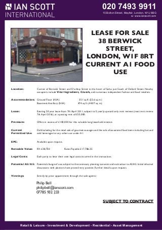 020 7493 9911

15 Bolton Street, Mayfair, London, W1J 8BG
W1J 8BG
w: www.ianscott.com

MAYFAIR W1

LEASE FOR SALE
38 RNER SHOP
CO BERWICK
STREET,
LEASE FOR SALE
LONDON, W1F 8RT
CURRENT1A1 FOOD
11- 2
LANSDOWNE ROW
USE
Location:
Location:

Corner of Berwick Street and prominent corner position at the junction of Oxford Street. Nearby
The premises occupy a very D’arblay Street in the heart of Soho just Southof Lansdowne Row and
occupiers Place. Vital Ingredient, popular and numerous independent linking Berkeley Street to
Fitzmauriceinclude Lansdowne Row is a Crussh,pedestrianized thoroughfare,fashion and food retailers.
Curzon Street. Nearby occupiers include The Lansdowne Club, The Color Company, Lola’s,
Accommodation: Derek Spivack Opticians, Cards Galore, Leban Eats, Baku Bistro and Itsu.
Ground Floor (NIA)
351 sq ft (32.6 sq m)
Basement Ancillary (NIA)
474 sq ft (44.07 sq m)

Accommodation: The unit 20 year lease from 7th April 2011, subject towindow onto Lansdowne Row. The arrangement is
Lease:
Existing benefits from dual frontages with a double 5 yearly upward only rent reviews (next rent review
as follows: 2016), at a passing rent of £55,000.
7th April

Premium:
Current
Permitted Use:
EPC:
Lease:

Net frontage:
23 for this
7.2 m
Offers in excess of £100,000ft 5 in valuable long leasehold interest.
Return frontage:
8 ft 7 ins
2.7 m
Ground Floor:
308 sq ft
28.6 sq m
Deli/including for the retail sale of gourmet sausages and the sale of associated food items including hot and
Lowerbeverages/or any other useft
Ground Floor:
224 sq under A1.
20.8 sq m
cold
Sub Basement:
270 sq ft
25 sq m

Rateable Value:

Available upon request.
The property is held on a lease to expire 24th August 2014, subject to no further rent reviews. The lease
is contracted inside the Landlord and Tenant Act, benefitting from full rights of renewal.
RV: £38,750
Rates Payable: £17,786.25

Rent: Costs:
Legal

£44,200 per to bear exclusive of rates, service charge the transaction.
Each party annum their own legal costs incurred in and VAT.

Premium:
Premium offers are invited for our client’s valuable leasehold interest, fixtures and fittings.
Potential A3/A5: Potential change of use, subject to the necessary planning consents and extraction to A3/A5. Initial informal
discussions with planners have proved very positive. Further details upon request.
Rates:
Rateable Value
£38,250
Rates Payable (2013/14) £17,518.50
Viewings:
Strictly by prior appointment through the sole agents:Viewing:

Strictly by prior appointment through the Landlord’s sole agents.

Philip Bell
philipbell@ianscott.com
IAN 932 233
07785 SCOTT INTERNATIONAL
Nick Scott
nickscott@ianscott.com

SUBJECT TO CONTRACT

SUBJECT TO CONTRACT
SUBJECT TO CONTRACT

Retail & Leisure Investment & Development Residential Asset Management
Retail & Leisure - -Investment & Development - -Residential - -Asset Management

 
