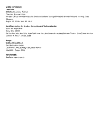 WORK EXPERIENCE:
LA Fitness
3985 South Arizona Avenue
Chandler, Arizona 85248
Pre-Sale Office/ Membership Sales Weekend General Manager/Personal Trainer/Personal Training Sales
Manager
August 10, 2013 – April 15, 2015
Kent State University Student Recreation and Wellness Center
1550 Ted Boyd Drive
Kent, Ohio 44240
Facility Specialist/Pro Shop Sales/Welcome Desk/Equipment Issue/Weight Room/Fitness Floor/Court Monitor
October 4, 2011 – July 25, 2013
Kroger
350 East Broad Street
Pataskala, Ohio 43056
Cashier/USCAN/Courtesy Clerk/Lead Worker
July 2006 - August 2011
REFERENCES:
Available upon request.
 