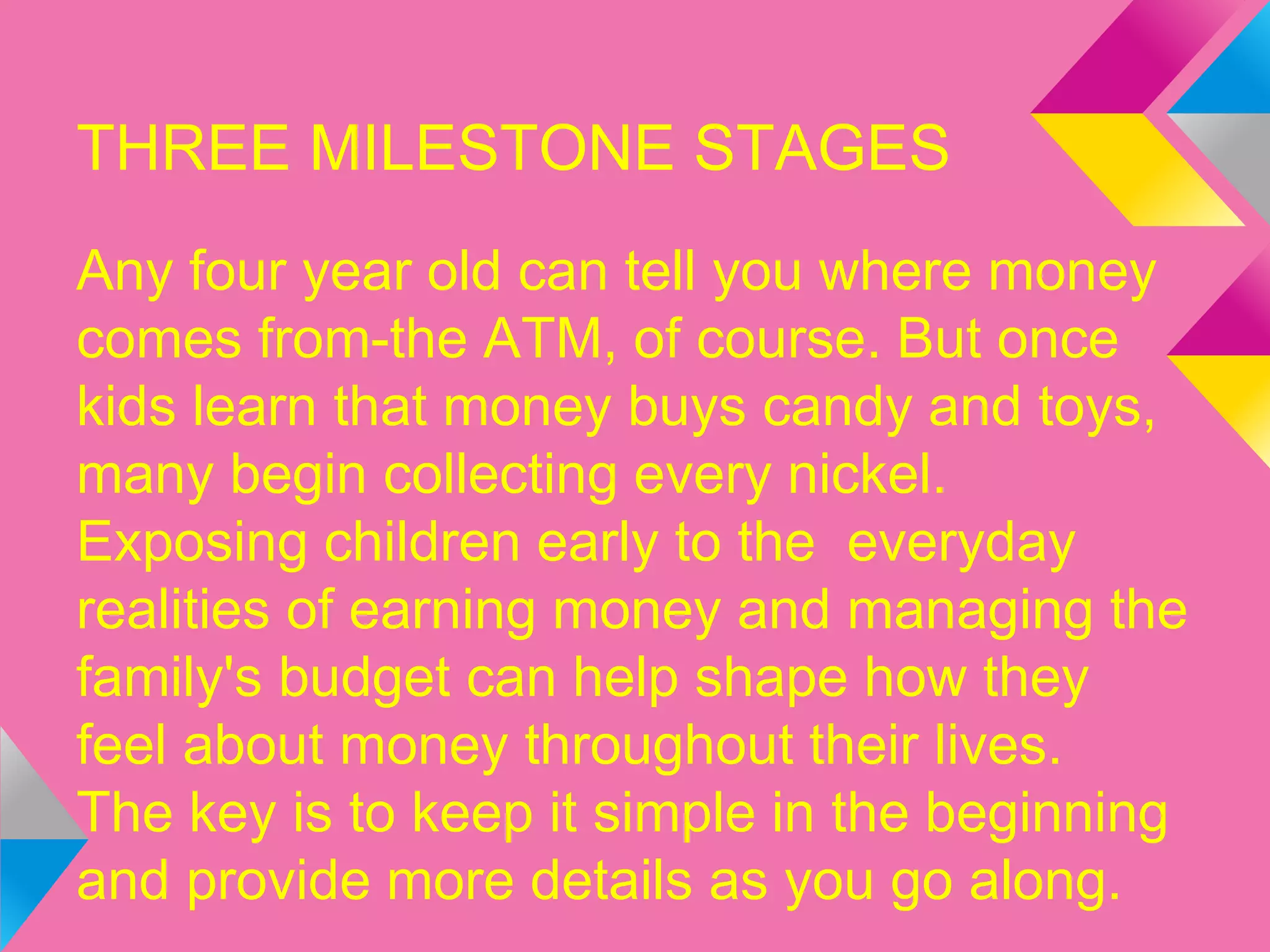 THREE MILESTONE STAGES
Any four year old can tell you where money
comes from-the ATM, of course. But once
kids learn that money buys candy and toys,
many begin collecting every nickel.
Exposing children early to the everyday
realities of earning money and managing the
family's budget can help shape how they
feel about money throughout their lives.
The key is to keep it simple in the beginning
and provide more details as you go along.
 