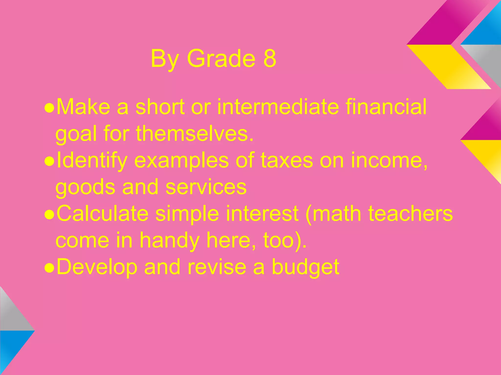 By Grade 8
●Make a short or intermediate financial
goal for themselves.
●Identify examples of taxes on income,
goods and services
●Calculate simple interest (math teachers
come in handy here, too).
●Develop and revise a budget
 