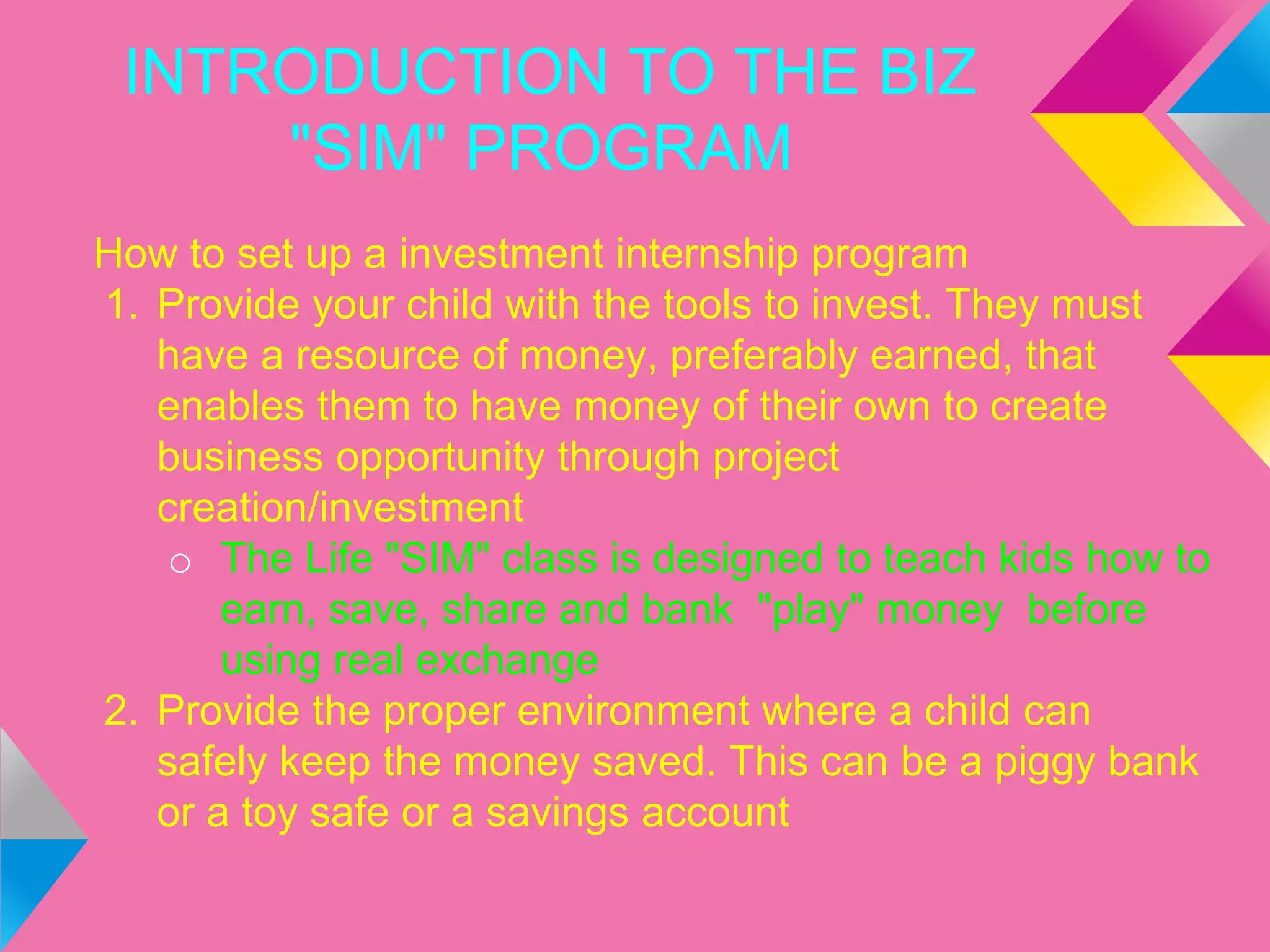 INTRODUCTION TO THE BIZ
"SIM" PROGRAM
How to set up a investment internship program
1. Provide your child with the tools to invest. They must
have a resource of money, preferably earned, that
enables them to have money of their own to create
business opportunity through project
creation/investment
o The Life "SIM" class is designed to teach kids how to
earn, save, share and bank "play" money before
using real exchange
2. Provide the proper environment where a child can
safely keep the money saved. This can be a piggy bank
or a toy safe or a savings account
 