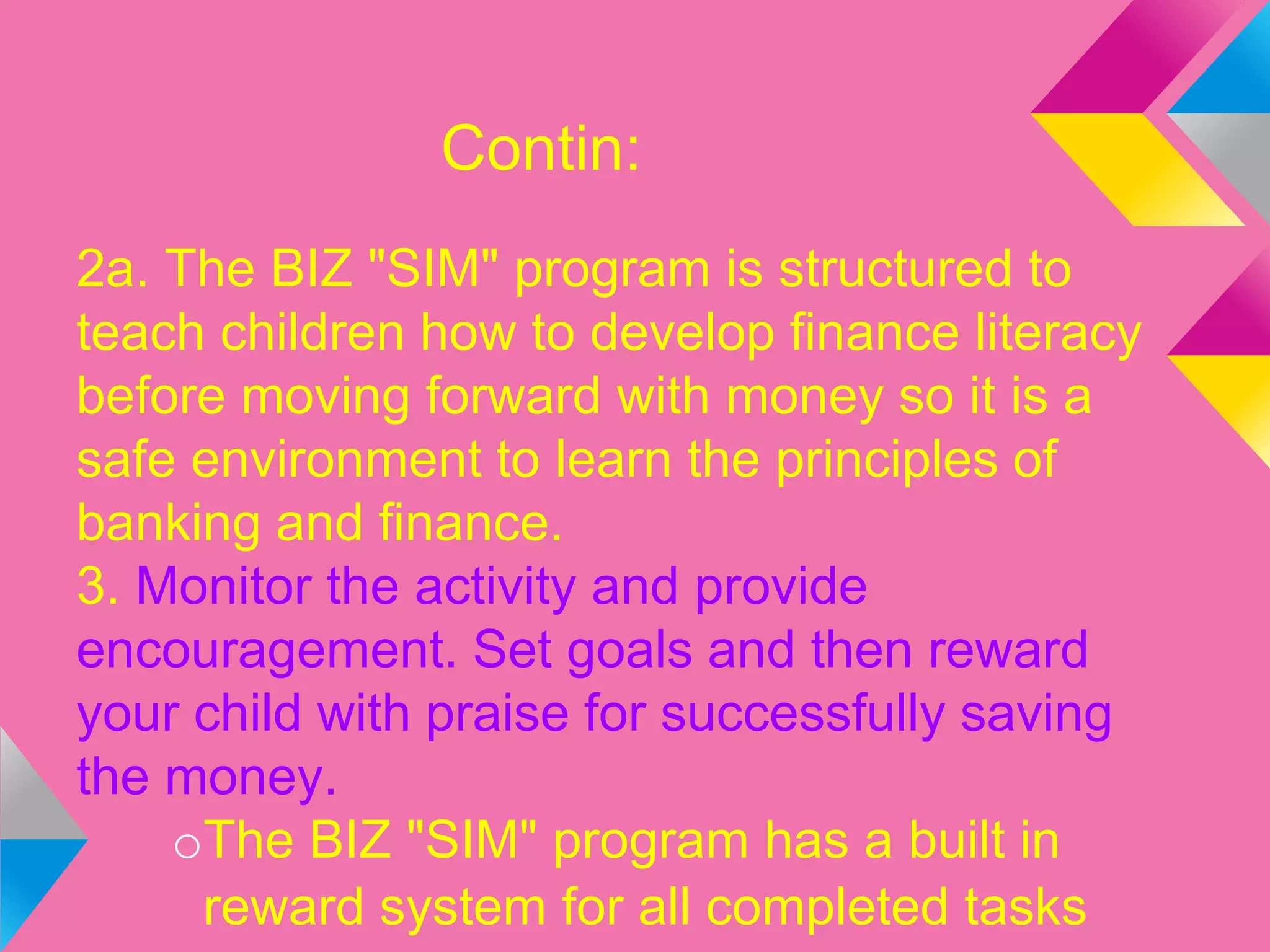 Contin:
2a. The BIZ "SIM" program is structured to
teach children how to develop finance literacy
before moving forward with money so it is a
safe environment to learn the principles of
banking and finance.
3. Monitor the activity and provide
encouragement. Set goals and then reward
your child with praise for successfully saving
the money.
oThe BIZ "SIM" program has a built in
reward system for all completed tasks
 