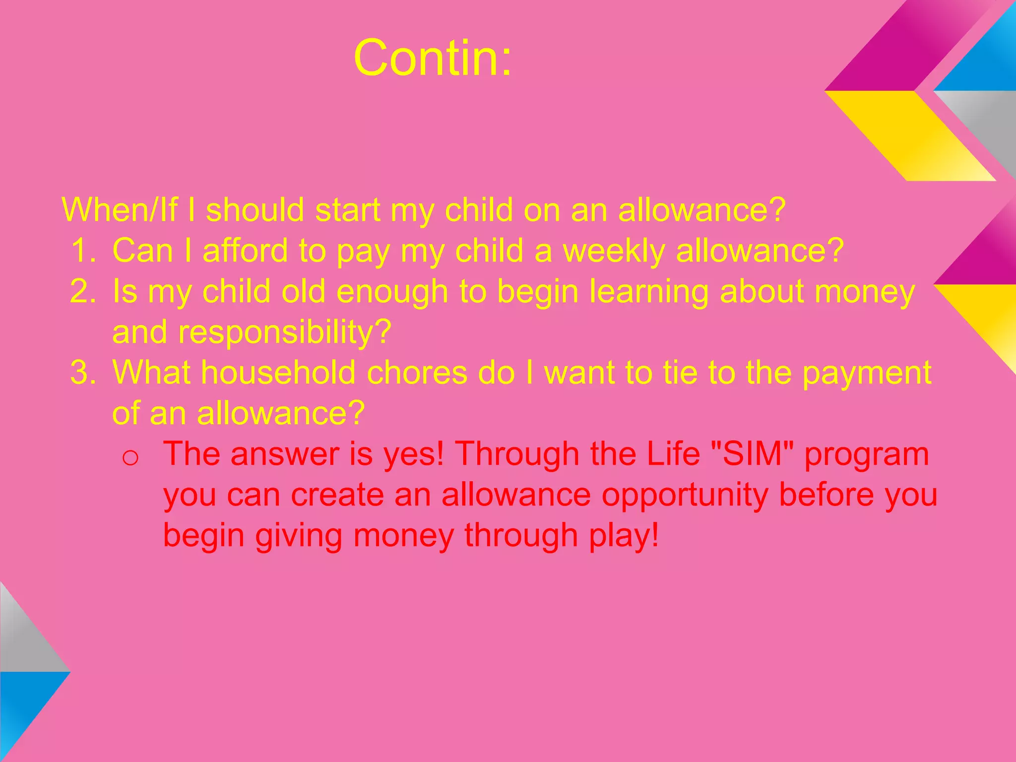 Contin:
When/If I should start my child on an allowance?
1. Can I afford to pay my child a weekly allowance?
2. Is my child old enough to begin learning about money
and responsibility?
3. What household chores do I want to tie to the payment
of an allowance?
o The answer is yes! Through the Life "SIM" program
you can create an allowance opportunity before you
begin giving money through play!
 