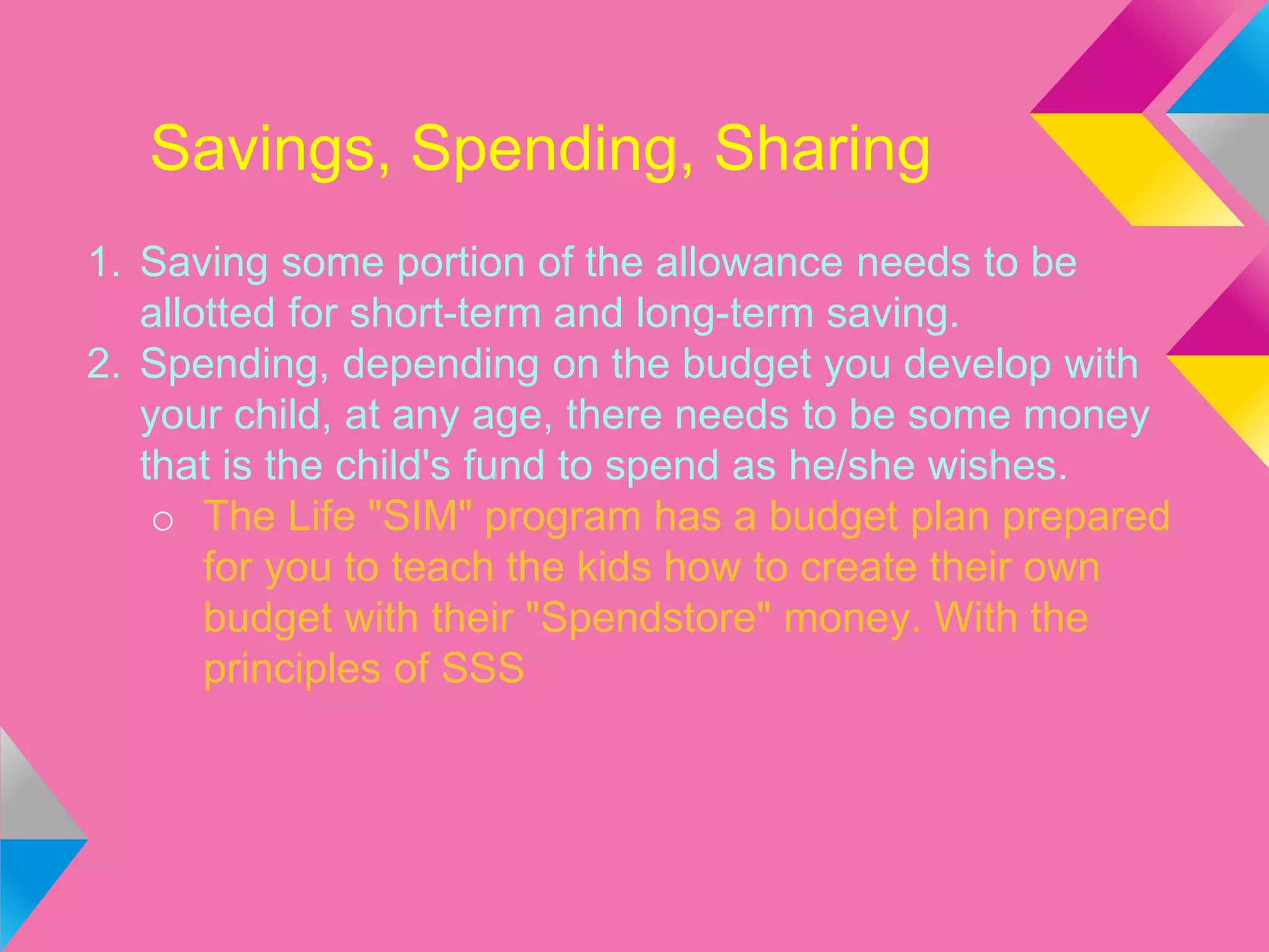 Savings, Spending, Sharing
1. Saving some portion of the allowance needs to be
allotted for short-term and long-term saving.
2. Spending, depending on the budget you develop with
your child, at any age, there needs to be some money
that is the child's fund to spend as he/she wishes.
o The Life "SIM" program has a budget plan prepared
for you to teach the kids how to create their own
budget with their "Spendstore" money. With the
principles of SSS
 