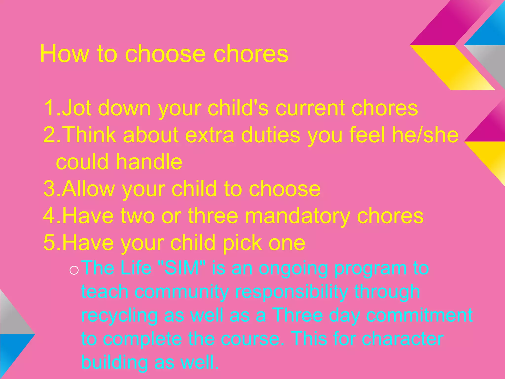 How to choose chores
1.Jot down your child's current chores
2.Think about extra duties you feel he/she
could handle
3.Allow your child to choose
4.Have two or three mandatory chores
5.Have your child pick one
oThe Life "SIM" is an ongoing program to
teach community responsibility through
recycling as well as a Three day commitment
to complete the course. This for character
building as well.
 