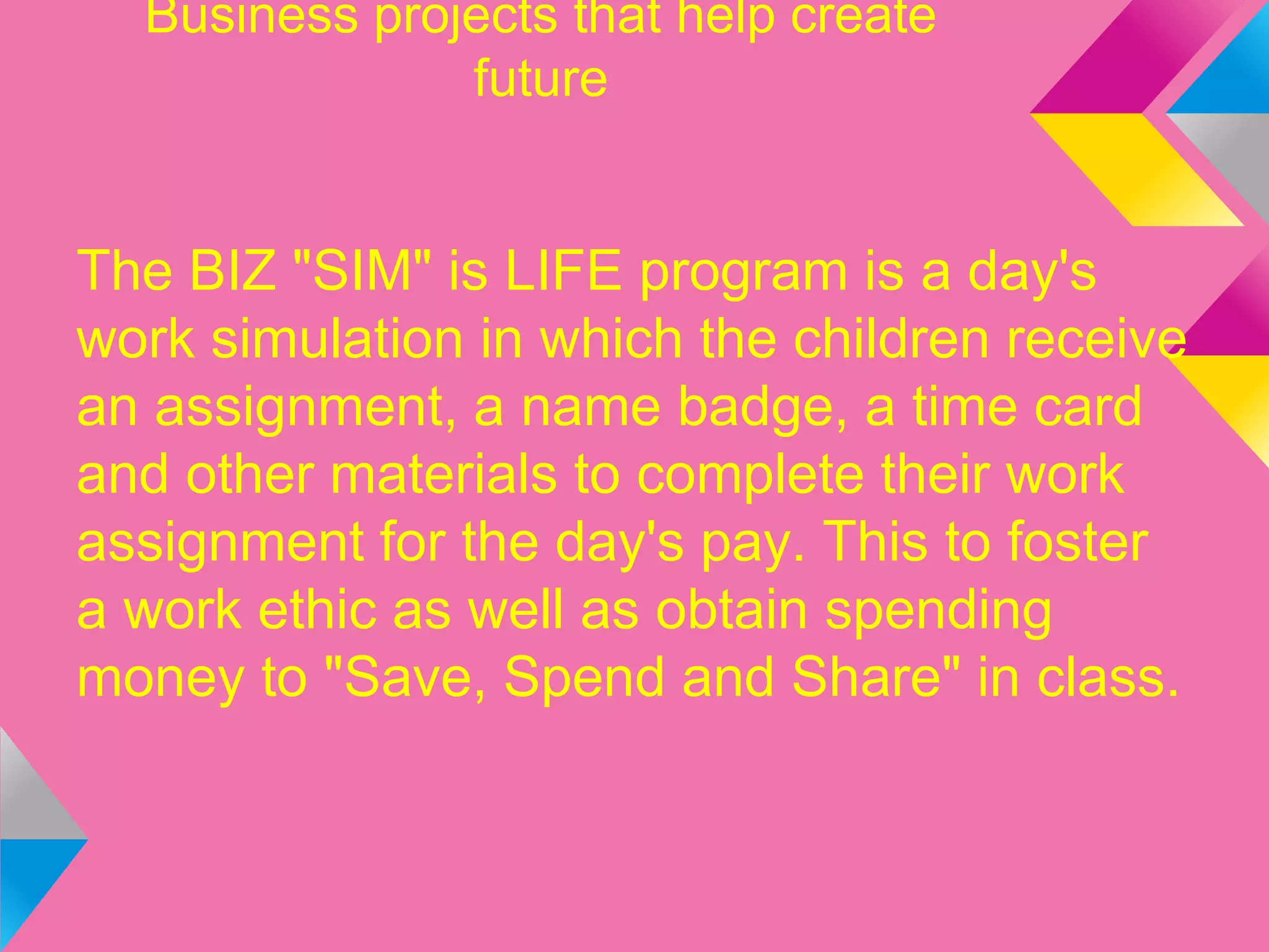Business projects that help create
future
The BIZ "SIM" is LIFE program is a day's
work simulation in which the children receive
an assignment, a name badge, a time card
and other materials to complete their work
assignment for the day's pay. This to foster
a work ethic as well as obtain spending
money to "Save, Spend and Share" in class.
 