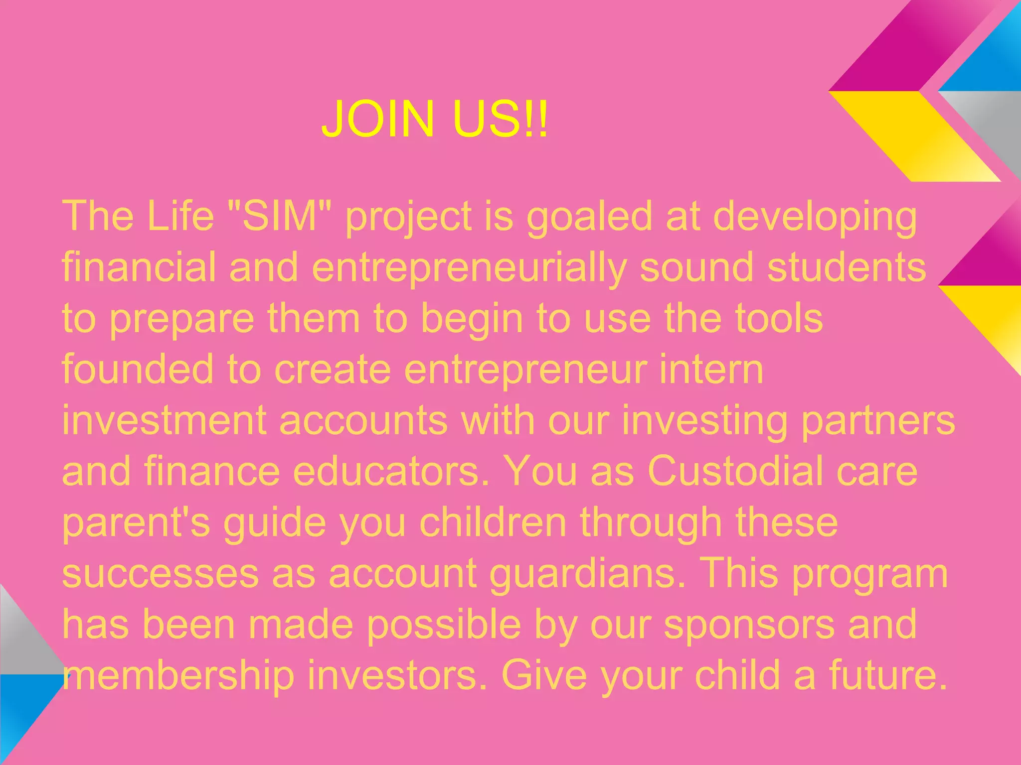 JOIN US!!
The Life "SIM" project is goaled at developing
financial and entrepreneurially sound students
to prepare them to begin to use the tools
founded to create entrepreneur intern
investment accounts with our investing partners
and finance educators. You as Custodial care
parent's guide you children through these
successes as account guardians. This program
has been made possible by our sponsors and
membership investors. Give your child a future.
 