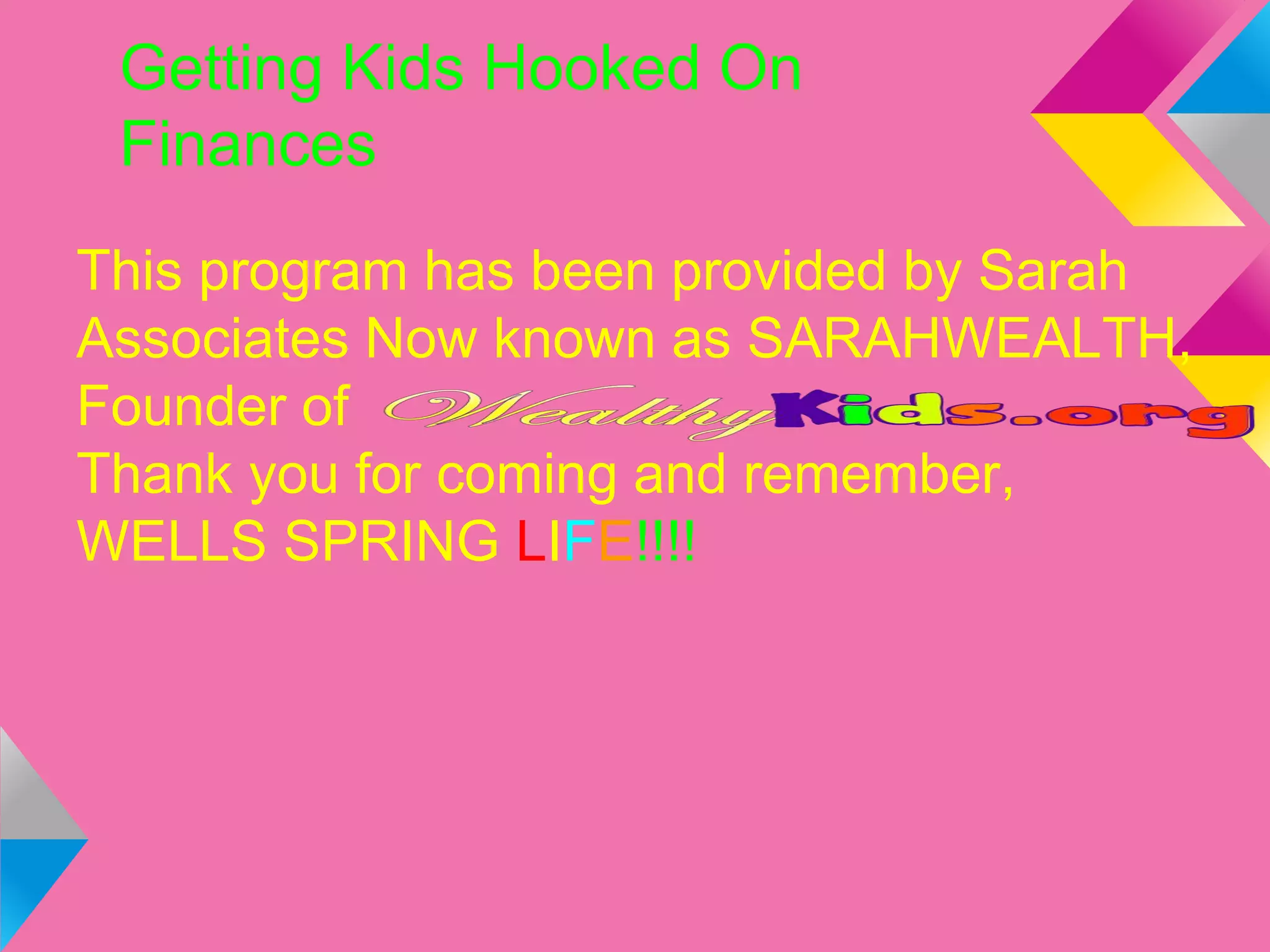Getting Kids Hooked On
Finances
This program has been provided by Sarah
Associates Now known as SARAHWEALTH,
Founder of
Thank you for coming and remember,
WELLS SPRING LIFE!!!!
 