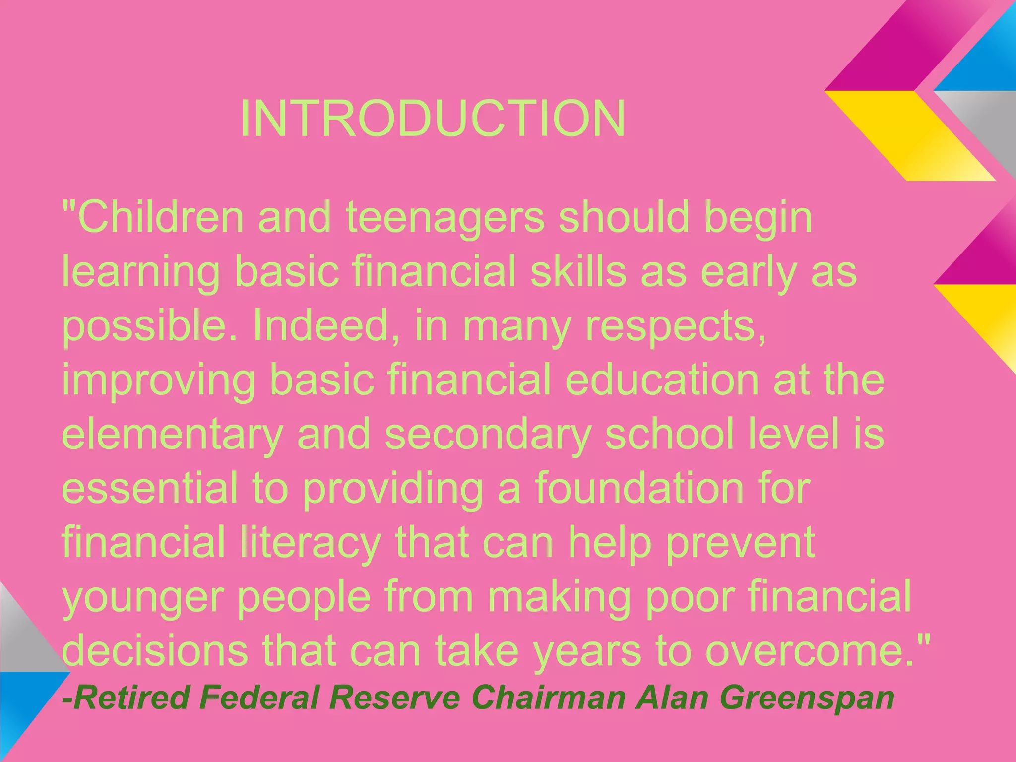 INTRODUCTION
"Children and teenagers should begin
learning basic financial skills as early as
possible. Indeed, in many respects,
improving basic financial education at the
elementary and secondary school level is
essential to providing a foundation for
financial literacy that can help prevent
younger people from making poor financial
decisions that can take years to overcome."
-Retired Federal Reserve Chairman Alan Greenspan
 