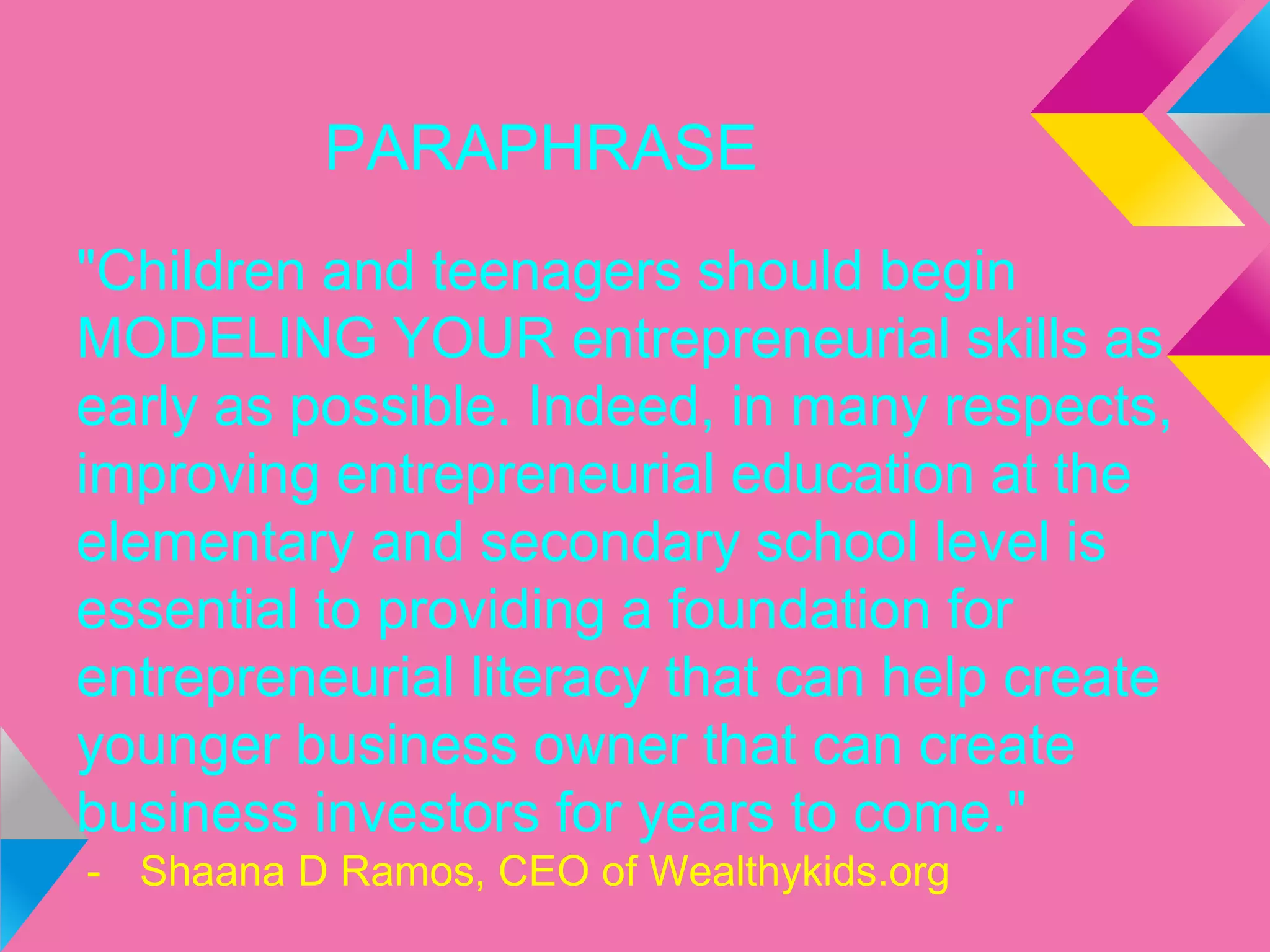 PARAPHRASE
"Children and teenagers should begin
MODELING YOUR entrepreneurial skills as
early as possible. Indeed, in many respects,
improving entrepreneurial education at the
elementary and secondary school level is
essential to providing a foundation for
entrepreneurial literacy that can help create
younger business owner that can create
business investors for years to come."
- Shaana D Ramos, CEO of Wealthykids.org
 