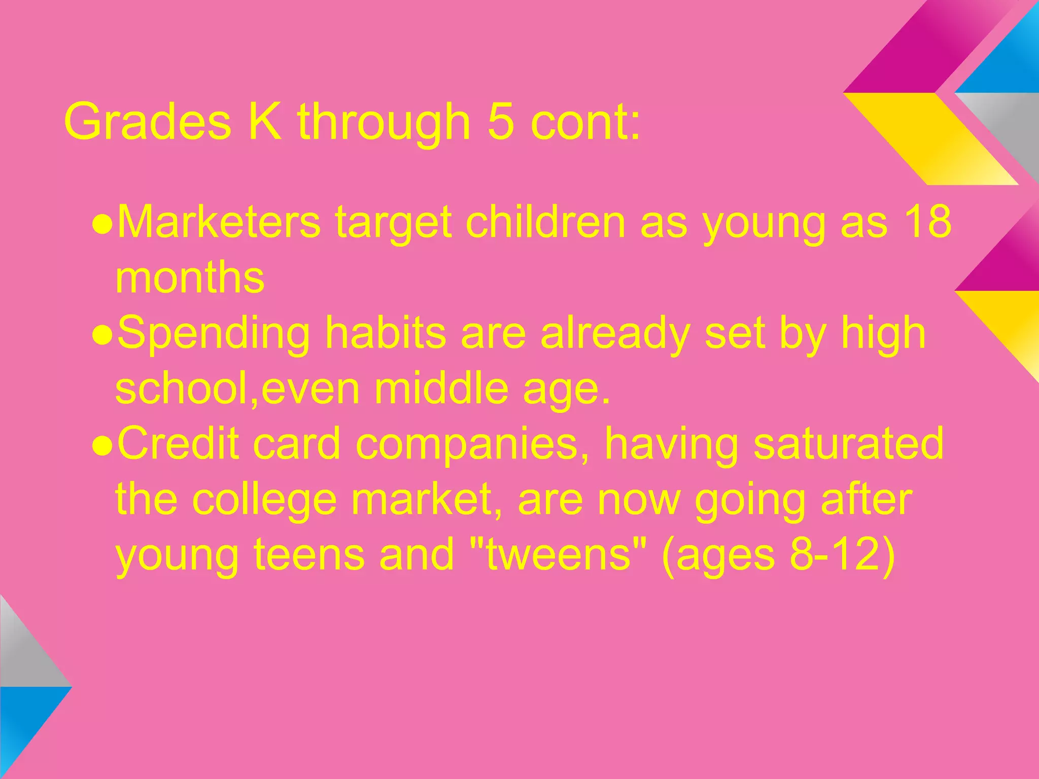 Grades K through 5 cont:
●Marketers target children as young as 18
months
●Spending habits are already set by high
school,even middle age.
●Credit card companies, having saturated
the college market, are now going after
young teens and "tweens" (ages 8-12)
 