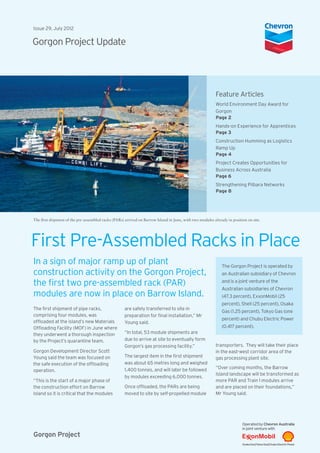 Gorgon Project
Issue 29, July 2012
Gorgon Project Update
Feature Articles
World Environment Day Award for
Gorgon
Page 2
Hands-on Experience for Apprentices
Page 3
Construction Humming as Logistics
Ramp Up
Page 4
Project Creates Opportunities for
Business Across Australia
Page 6
Strengthening Pilbara Networks
Page 8
First Pre-Assembled Racks in Place
The first shipment of pipe racks,
comprising four modules, was
offloaded at the island’s new Materials
Offloading Facility (MOF) in June where
they underwent a thorough inspection
by the Project’s quarantine team.
Gorgon Development Director Scott
Young said the team was focused on
the safe execution of the offloading
operation.
“This is the start of a major phase of
the construction effort on Barrow
Island so it is critical that the modules
The Gorgon Project is operated by
an Australian subsidiary of Chevron
and is a joint venture of the
Australian subsidiaries of Chevron
(47.3 percent), ExxonMobil (25
percent), Shell (25 percent), Osaka
Gas (1.25 percent), Tokyo Gas (one
percent) and Chubu Electric Power
(0.417 percent).
The first shipment of the pre-assembled racks (PARs) arrived on Barrow Island in June, with two modules already in position on site.
are safely transferred to site in
preparation for final installation,” Mr
Young said.
“In total, 53 module shipments are
due to arrive at site to eventually form
Gorgon’s gas processing facility.”
The largest item in the first shipment
was about 65 metres long and weighed
1,400 tonnes, and will later be followed
by modules exceeding 6,000 tonnes.
Once offloaded, the PARs are being
moved to site by self-propelled module
transporters. They will take their place
in the east-west corridor area of the
gas processing plant site.
“Over coming months, the Barrow
Island landscape will be transformed as
more PAR and Train 1 modules arrive
and are placed on their foundations,”
Mr Young said.
In a sign of major ramp up of plant
construction activity on the Gorgon Project,
the first two pre-assembled rack (PAR)
modules are now in place on Barrow Island.
 