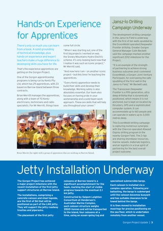 Hands-on Experience
for Apprentices
There’s only so much you can learn
from a book. A solid grounding
of technical knowledge, plus
hands-on experience and expert
teachers make a huge difference to
developing skills you have for life.
That’s the experience apprentices are
getting on the Gorgon Project.
One of the Gorgon apprenticeship
programs is being run by Kentz Pty
Ltd, which has 29 apprentices, with 23
based on Barrow Island between three
contracts.
Brian Merritt manages the apprentices,
along with a team of 70 Kentz
electricians, technicians and radio
specialists. For Mr Merritt, things have
The Gorgon Project has achieved
a major project milestone with the
recent installation of the first jetty
support structures at Barrow Island.
The installations, comprising a
concrete caisson and steel topside,
are the first of 56 that will be
positioned as part of the LNG jetty.
They will support the jetty roadway
trestles and piperacks.
The placement of the first jetty
come full circle.
“When I was starting out, one of the
first big projects I worked on was
the Snowy Mountains Hydro Electric
scheme. It’s only looking back now that
I realise it was such an iconic project,”
Mr Merritt said.
“And now here I am – on another iconic
project – but this time I’m teaching the
apprentices.
“Every Kentz apprentice needs to
build their skills and develop their
knowledge. Working safely is also
absolutely essential. Our team also
focuses on having pride in your
workmanship and a solid team-work
approach. These are skills that will help
you throughout your career.”
Jetty Installation Underway
caissons at Barrow Island is a
significant accomplishment for the
team, marking the start of visible
progress towards the eventual 2.1
km jetty.
Constructed by Saipem Leighton
Consortium at Henderson’s
Australian Marine Complex,
each caisson structure weighs
3500-tonnes and will be transported
to the island, four caissons at a
time, using an ocean-going tug and
Brian Merritt (far right) with a group of apprentices that are working on Barrow Island.
The development drilling campaign
in the Jansz-Io Field is underway
with the first of ten wells spudded by
the ExxonMobil operated Deepwater
Frontier drillship. Greater Gorgon
General Manager Colin Beckett
said the campaign marked another
significant 2012 milestone for the
Project.
“It is an example of the strength
of partnering to achieve strong
business outcomes and I commend
ExxonMobil, a Gorgon Joint Venture
Participant, for overseeing the safe
spudding of the first well in the
Jansz-Io Field,” Mr Beckett said.
The Transocean Deepwater
Frontier is a fifth generation, ultra
deep drillship that is dynamically
positioned, which means it is not
anchored, but is kept on location by
thrusters, GPS and a sophisticated
computer system. It can
accommodate up to 160 people and
can operate in waters up to 3,000
metres deep.
This ExxonMobil drilling campaign
is capturing numerous synergies
with the Chevron-operated Atwood
Osprey drilling program in the
nearby Gorgon Field. The 2 rigs
are sharing shorebase resources,
marine vessels, materials logistics,
and air logistics in a true spirit of
partnering for the best overall
project outcome.
Jansz-Io Drilling
Campaign Underway
specialised submersible barge.
Each caisson is installed via a
complex operation. Following pre-
ballasting, the barge is submerged
until the caisson becomes buoyant
and has suitable clearance to be
towed behind the barge.
It is then moved to installation
moorings for precise positioning on
the sea floor, which is undertaken
remotely from another vessel.
Gorgon Project Update  |  3
 