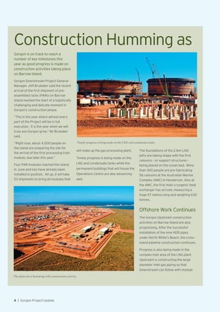 Gorgon is on track to reach a
number of key milestones this
year as good progress is made on
construction activities taking place
on Barrow Island.
Gorgon Downstream Project General
Manager Jeff Brubaker said the recent
arrival of the first shipment of pre-
assembled racks (PARs) on Barrow
Island marked the start of a logistically
challenging and delicate moment in
Gorgon’s construction phase.
“This is the year where almost every
part of the Project will be in full
execution. It is the year when we will
truly see Gorgon grow,” Mr Brubaker
said.
“Right now, about 4,000 people on
the island are preparing the site for
the arrival of the first processing train
module, due later this year.”
Four PAR modules reached the island
in June and two have already been
installed in position. All up, it will take
53 shipments to bring all modules that
will make up the gas processing plant.
Timely progress is being made on the
LNG and condensate tanks while the
permanent buildings that will house the
Operations Centre are also advancing
well.
The foundations of the 2.1km LNG
jetty are taking shape with the first
caissons – or support structures –
being placed on the ocean bed. More
than 300 people are pre-fabricating
56 caissons at the Australian Marine
Complex (AMC) in Henderson. Also at
the AMC, the first main cryogenic heat
exchanger has arrived, measuring a
huge 57 metres long and weighing 630
tonnes.
Offshore Work Continues
The Gorgon Upstream construction
activities on Barrow Island are also
progressing. After the successful
installation of the nine HDD pipes
under North White’s Beach, the cross-
island pipeline construction continues.
Progress is also being made in the
complex inlet area of the LNG plant.
Upstream is constructing the large
diameter inlet gas piping so that
Downstream can follow with module
Construction Humming as
Timely progress is being made on the LNG and condensate tanks.
The plant site is humming with construction activity.
4  |  Gorgon Project Update
 