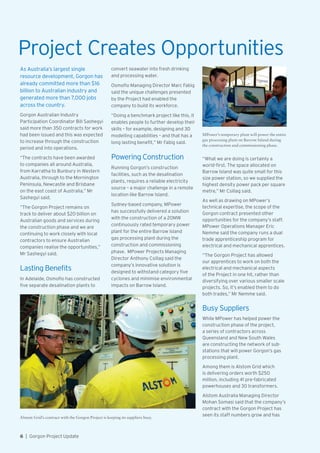 Project Creates Opportunities
As Australia’s largest single
resource development, Gorgon has
already committed more than $16
billion to Australian industry and
generated more than 7,000 jobs
across the country.
Gorgon Australian Industry
Participation Coordinator Bill Sashegyi
said more than 350 contracts for work
had been issued and this was expected
to increase through the construction
period and into operations.
“The contracts have been awarded
to companies all around Australia,
from Karratha to Bunbury in Western
Australia, through to the Mornington
Peninsula, Newcastle and Brisbane
on the east coast of Australia,” Mr
Sashegyi said.
“The Gorgon Project remains on
track to deliver about $20 billion on
Australian goods and services during
the construction phase and we are
continuing to work closely with local
contractors to ensure Australian
companies realise the opportunities,”
Mr Sashegyi said.
Lasting Benefits
In Adelaide, Osmoflo has constructed
five separate desalination plants to
MPower’s temporary plant will power the entire
gas processing plant on Barrow Island during
the construction and commissioning phase.
Alstom Grid’s contract with the Gorgon Project is keeping its suppliers busy.
convert seawater into fresh drinking
and processing water.
Osmoflo Managing Director Marc Fabig
said the unique challenges presented
by the Project had enabled the
company to build its workforce.
“Doing a benchmark project like this, it
enables people to further develop their
skills – for example, designing and 3D
modelling capabilities – and that has a
long lasting benefit,” Mr Fabig said.
Powering Construction
Running Gorgon’s construction
facilities, such as the desalination
plants, requires a reliable electricity
source – a major challenge in a remote
location like Barrow Island.
Sydney-based company, MPower
has successfully delivered a solution
with the construction of a 20MW
continuously rated temporary power
plant for the entire Barrow Island
gas processing plant during the
construction and commissioning
phase. MPower Projects Managing
Director Anthony Csillag said the
company’s innovative solution is
designed to withstand category five
cyclones and minimise environmental
impacts on Barrow Island.
“What we are doing is certainly a
world-first. The space allocated on
Barrow Island was quite small for this
size power station, so we supplied the
highest density power pack per square
metre,” Mr Csillag said.
As well as drawing on MPower’s
technical expertise, the scope of the
Gorgon contract presented other
opportunities for the company’s staff.
MPower Operations Manager Eric
Nemme said the company runs a dual
trade apprenticeship program for
electrical and mechanical apprentices.
“The Gorgon Project has allowed
our apprentices to work on both the
electrical and mechanical aspects
of the Project in one hit, rather than
diversifying over various smaller scale
projects. So, it’s enabled them to do
both trades,” Mr Nemme said.
Busy Suppliers
While MPower has helped power the
construction phase of the project,
a series of contractors across
Queensland and New South Wales
are constructing the network of sub-
stations that will power Gorgon’s gas
processing plant.
Among them is Alstom Grid which
is delivering orders worth $250
million, including 41 pre-fabricated
powerhouses and 30 transformers.
Alstom Australia Managing Director
Mohan Somasi said that the company’s
contract with the Gorgon Project has
seen its staff numbers grow and has
6  |  Gorgon Project Update
 