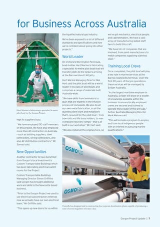 Hart Marine is fabricating a specialist 16 metre
pilot boat for the Gorgon Project.
for Business Across Australia
Osmoflo has designed and is constructing four separate desalination plants capable of producing a
total of seven megalitres of water a day.
kept its suppliers busy.
“We have employed 150 staff members
on this project. We have also employed
more than 40 contractors in Australia
– such as building suppliers, steel
contractors, wiring contractors, and
also AC distribution contractors,” Mr
Somasi said.
New Opportunities
Another contractor to have benefited
from Gorgon’s local investment is
Custom Transportable Buildings which
has been fabricating electrical switch
rooms for the Project.
Custom Transportable Buildings
Managing Director Simon Griffiths
said Gorgon has brought additional
work and skills to the Newcastle based
business.
“Prior to the Gorgon Project we used to
use electrical subcontractors whereas
now we actually have our own electrical
team,” Mr Griffiths said.
“This opens up new doors for us within
the liquefied natural gas industry.
We’ve been exposed to a lot of different
standards and specifications and now
we’re confident about going into other
projects.”
World Leader
On Victoria’s Mornington Peninsula,
boat-builder Hart Marine is fabricating
a specialist 16-metre pilot boat that will
transfer pilots to the tankers arriving
at the Barrow Island LNG jetty.
Hart Marine Managing Director Mal
Hart said the pilot boat will be a world
leader in its class of pilot boats and
comprises a range of materials built
Australia-wide.
“We have skills from laminators to
guys that are experts in the infusion
process of composite. We also do all
our own metal fabrication, so all the
stainless steel work and metalwork
that’s required for the pilot boat – from
bow rails and life buoy holders, to man
overboard recovery ramps – that’s all
built in our workshop,” Mr Hart said.
“We also install all the engines here, so
we’ve got mechanics, electrical people,
and cabinetmakers. We have a vast
array of manufacturing skilled staff
here to build this craft.
“We have lots of companies that are
involved, from paint manufacturers to
metal companies supplying stainless
steel.”
Training Local Crews
Once completed, the pilot boat will play
a key role in marine services at the
Barrow Island LNG terminal. Over the
first 20 years of Gorgon operations,
these services will be managed by
Svitzer Australia.
“As the largest maritime employer in
Australia, Svitzer will draw on a wealth
of knowledge available within the
business to ensure locally employed
crews are secured and trained to
operate these state-of-the-art tugs,”
Svitzer Australia Managing Director
Mark Malone said.
“This will include a program to employ
and train local indigenous people
with an interest in pursuing marine
qualifications.”
Gorgon Project Update  |  7
 