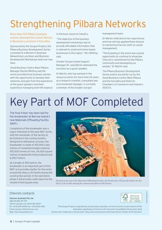 Chevron contacts
The Gorgon Project is operated by an Australian subsidiary of Chevron and is a joint venture of the
Australian subsidiaries of Chevron (47.3 percent), ExxonMobil (25 percent), Shell
(25 percent), Osaka Gas (1.25 percent), Tokyo Gas (one percent) and Chubu Electric Power (0.417 percent).
Chevron Australia Pty Ltd
ABN 29 086 197 757
250 St Georges Tce, Perth WA 6000
Ph: +61 8 9216 4000 Fax: +61 8 9216 4166
Email: gorgon.info@chevron.com
Web: chevronaustralia.com
C000000
RECYCLED
Paper made from
recycled material
Strengthening Pilbara Networks
More than 100 Pilbara business
women attended the recent Women
in Business Luncheon in Karratha.
Sponsored by the Gorgon Project, the
Pilbara Business Development Series
consisted of a Women in Business
Networking Luncheon and Business
Development Workshops held over two
days.
Small Business Centre West Pilbara
Manager Rachel Whiting said the
series provided local business women
with the opportunity to develop their
networks and gain from the experience
of the guest speakers and their
experience managing work-life balance
Key Part of MOF Completed
The final X-bloc has been laid for
the breakwater at Barrow Island’s
new Materials Offloading Facility
(MOF).
Completion of the breakwater was a
major milestone in the east MOF works,
with the remainder of the facility to
be finished in the coming months.
Designed to withstand cyclones, the
breakwater is made of 140,000 cubic
metres of reclaimed dredge material,
150,000 tonnes of rock, 24,000 square
metres of geotextile lining material and
6,550 X-blocs.
At a length of 355 metres, the
breakwater is an important part of the
MOF as it provides shelter for the works
around the Heavy Lift Facility during the
construction period. In the operations
phase it will provide a safe haven for the
vessels in the tug pen area.
Situated at the top of the Materials Offloading Facility, the breakwater will provide shelter for the
Heavy Lift Facility during the construction phase of the Project.
in the busy resource industry.
“The objective of the business
development workshops was to
provide affordable information that
is relevant to small and home-based
businesses in the region,” Mrs Whiting
said.
Greater Gorgon Asset Support
Manager Dr Julia Martin attended the
luncheon as a guest speaker.
Dr Martin, who has worked in the
resource sector for more than 25 years
as a research scientist, consultant and
environmental manager, is currently
a member of the Greater Gorgon
management team.
Dr Martin reflected on her experiences
and how she has applied these lessons
to mentoring Chevron staff on career
management.
“Participating in the event was a great
opportunity to continue to showcase
Chevron’s commitment to the Pilbara
community and developing our
people,” Dr Martin said.
The Pilbara Business Development
Series events are jointly run by the
Small Business Centre West Pilbara
and the Karratha and Districts
Chambers of Commerce and Industry
(KDCCI).
8  |  Gorgon Project Update
ABU120600377
 