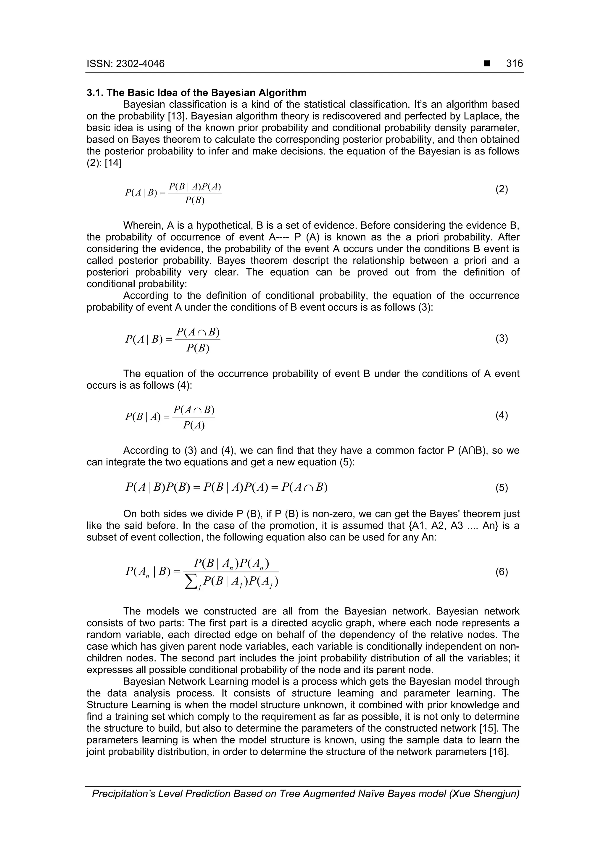 ISSN: 2302-4046 
Precipitation’s Level Prediction Based on Tree Augmented Naïve Bayes model (Xue Shengjun)
316
3.1. The Basic Idea of the Bayesian Algorithm
Bayesian classification is a kind of the statistical classification. It’s an algorithm based
on the probability [13]. Bayesian algorithm theory is rediscovered and perfected by Laplace, the
basic idea is using of the known prior probability and conditional probability density parameter,
based on Bayes theorem to calculate the corresponding posterior probability, and then obtained
the posterior probability to infer and make decisions. the equation of the Bayesian is as follows
(2): [14]
)(
)()|(
)|(
BP
APABP
BAP  (2)
Wherein, A is a hypothetical, B is a set of evidence. Before considering the evidence B,
the probability of occurrence of event A---- P (A) is known as the a priori probability. After
considering the evidence, the probability of the event A occurs under the conditions B event is
called posterior probability. Bayes theorem descript the relationship between a priori and a
posteriori probability very clear. The equation can be proved out from the definition of
conditional probability:
According to the definition of conditional probability, the equation of the occurrence
probability of event A under the conditions of B event occurs is as follows (3):
)(
)(
)|(
BP
BAP
BAP

 (3)
The equation of the occurrence probability of event B under the conditions of A event
occurs is as follows (4):
)(
)(
)|(
AP
BAP
ABP

 (4)
According to (3) and (4), we can find that they have a common factor P (A∩B), so we
can integrate the two equations and get a new equation (5):
)()()|()()|( BAPAPABPBPBAP  (5)
On both sides we divide P (B), if P (B) is non-zero, we can get the Bayes' theorem just
like the said before. In the case of the promotion, it is assumed that {A1, A2, A3 .... An} is a
subset of event collection, the following equation also can be used for any An:


j jj
nn
n
APABP
APABP
BAP
)()|(
)()|(
)|( (6)
The models we constructed are all from the Bayesian network. Bayesian network
consists of two parts: The first part is a directed acyclic graph, where each node represents a
random variable, each directed edge on behalf of the dependency of the relative nodes. The
case which has given parent node variables, each variable is conditionally independent on non-
children nodes. The second part includes the joint probability distribution of all the variables; it
expresses all possible conditional probability of the node and its parent node.
Bayesian Network Learning model is a process which gets the Bayesian model through
the data analysis process. It consists of structure learning and parameter learning. The
Structure Learning is when the model structure unknown, it combined with prior knowledge and
find a training set which comply to the requirement as far as possible, it is not only to determine
the structure to build, but also to determine the parameters of the constructed network [15]. The
parameters learning is when the model structure is known, using the sample data to learn the
joint probability distribution, in order to determine the structure of the network parameters [16].
 