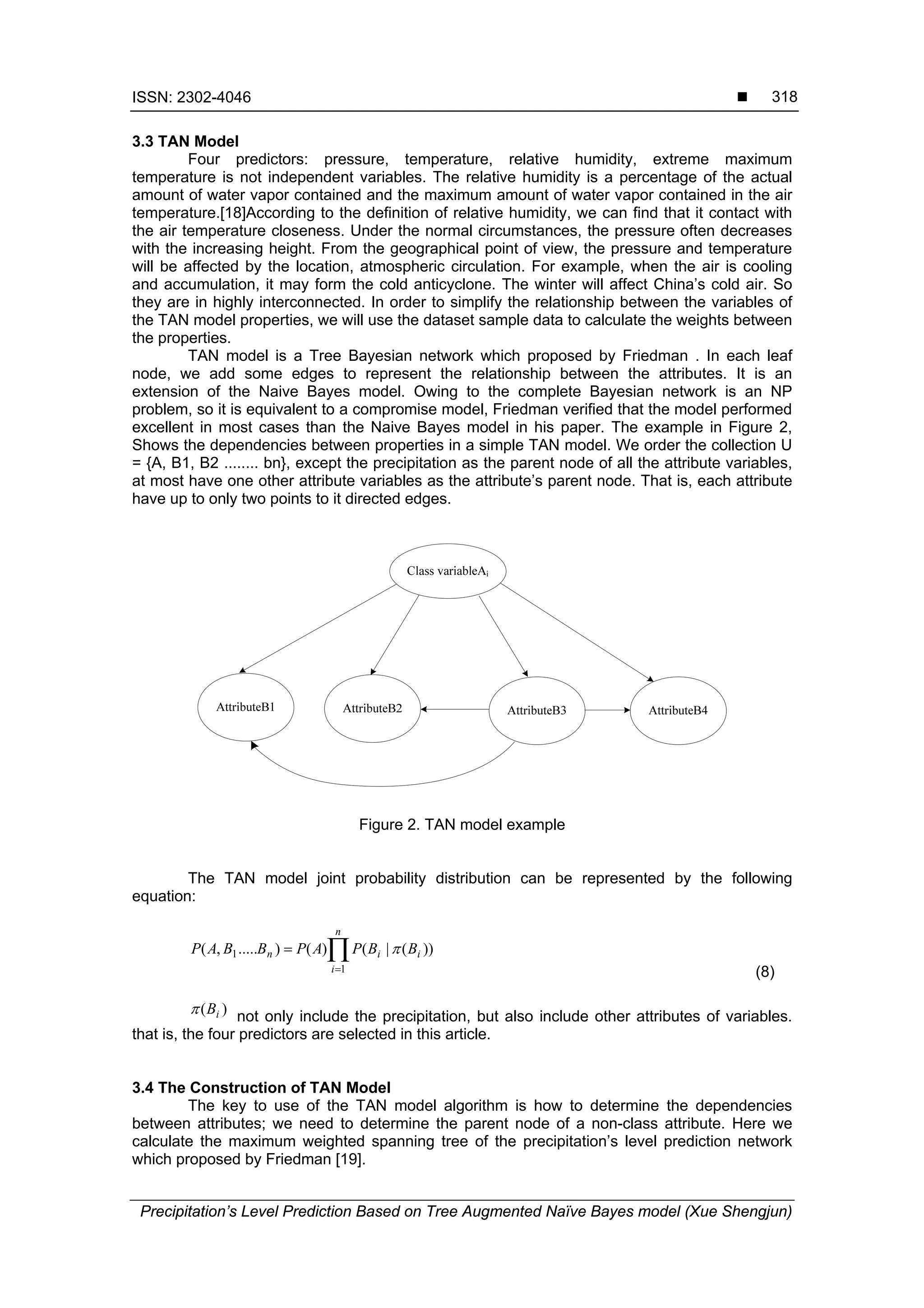 ISSN: 2302-4046 
Precipitation’s Level Prediction Based on Tree Augmented Naïve Bayes model (Xue Shengjun)
318
3.3 TAN Model
Four predictors: pressure, temperature, relative humidity, extreme maximum
temperature is not independent variables. The relative humidity is a percentage of the actual
amount of water vapor contained and the maximum amount of water vapor contained in the air
temperature.[18]According to the definition of relative humidity, we can find that it contact with
the air temperature closeness. Under the normal circumstances, the pressure often decreases
with the increasing height. From the geographical point of view, the pressure and temperature
will be affected by the location, atmospheric circulation. For example, when the air is cooling
and accumulation, it may form the cold anticyclone. The winter will affect China’s cold air. So
they are in highly interconnected. In order to simplify the relationship between the variables of
the TAN model properties, we will use the dataset sample data to calculate the weights between
the properties.
TAN model is a Tree Bayesian network which proposed by Friedman . In each leaf
node, we add some edges to represent the relationship between the attributes. It is an
extension of the Naive Bayes model. Owing to the complete Bayesian network is an NP
problem, so it is equivalent to a compromise model, Friedman verified that the model performed
excellent in most cases than the Naive Bayes model in his paper. The example in Figure 2,
Shows the dependencies between properties in a simple TAN model. We order the collection U
= {A, B1, B2 ........ bn}, except the precipitation as the parent node of all the attribute variables,
at most have one other attribute variables as the attribute’s parent node. That is, each attribute
have up to only two points to it directed edges.
Figure 2. TAN model example
The TAN model joint probability distribution can be represented by the following
equation:


n
i
iin BBPAPBBAP
1
1 ))(|()().....,( 
(8)
)( iB not only include the precipitation, but also include other attributes of variables.
that is, the four predictors are selected in this article.
3.4 The Construction of TAN Model
The key to use of the TAN model algorithm is how to determine the dependencies
between attributes; we need to determine the parent node of a non-class attribute. Here we
calculate the maximum weighted spanning tree of the precipitation’s level prediction network
which proposed by Friedman [19].
 