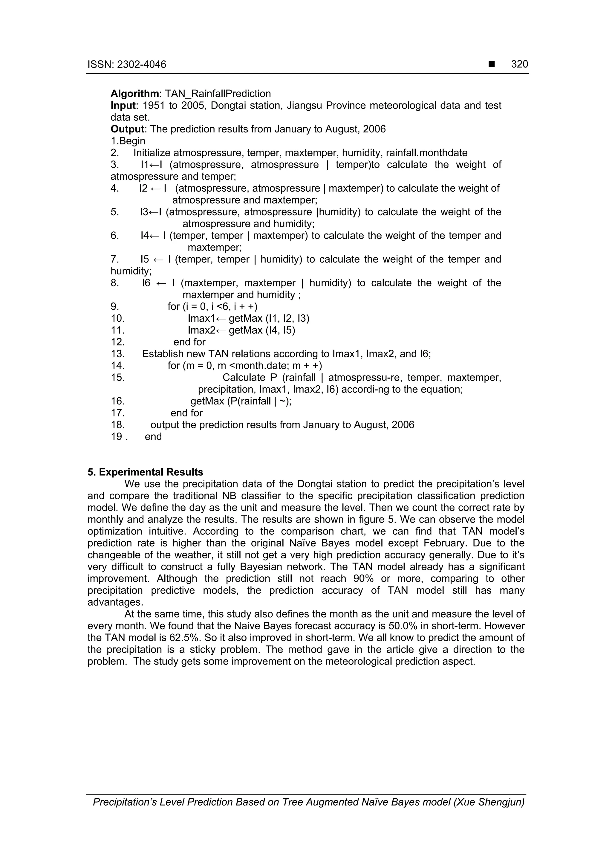 ISSN: 2302-4046 
Precipitation’s Level Prediction Based on Tree Augmented Naïve Bayes model (Xue Shengjun)
320
Algorithm: TAN_RainfallPrediction
Input: 1951 to 2005, Dongtai station, Jiangsu Province meteorological data and test
data set.
Output: The prediction results from January to August, 2006
1.Begin
2. Initialize atmospressure, temper, maxtemper, humidity, rainfall.monthdate
3. I1←I (atmospressure, atmospressure | temper)to calculate the weight of
atmospressure and temper;
4. I2 ← I (atmospressure, atmospressure | maxtemper) to calculate the weight of
atmospressure and maxtemper;
5. I3←I (atmospressure, atmospressure |humidity) to calculate the weight of the
atmospressure and humidity;
6. I4← I (temper, temper | maxtemper) to calculate the weight of the temper and
maxtemper;
7. I5 ← I (temper, temper | humidity) to calculate the weight of the temper and
humidity;
8. I6 ← I (maxtemper, maxtemper | humidity) to calculate the weight of the
maxtemper and humidity ;
9. for (i = 0, i <6, i + +)
10. Imax1← getMax (I1, I2, I3)
11. Imax2← getMax (I4, I5)
12. end for
13. Establish new TAN relations according to Imax1, Imax2, and I6;
14. for (m = 0, m <month.date; m + +)
15. Calculate P (rainfall | atmospressu-re, temper, maxtemper,
precipitation, Imax1, Imax2, I6) accordi-ng to the equation;
16. getMax (P(rainfall | ~);
17. end for
18. output the prediction results from January to August, 2006
19 . end
5. Experimental Results
We use the precipitation data of the Dongtai station to predict the precipitation’s level
and compare the traditional NB classifier to the specific precipitation classification prediction
model. We define the day as the unit and measure the level. Then we count the correct rate by
monthly and analyze the results. The results are shown in figure 5. We can observe the model
optimization intuitive. According to the comparison chart, we can find that TAN model’s
prediction rate is higher than the original Naïve Bayes model except February. Due to the
changeable of the weather, it still not get a very high prediction accuracy generally. Due to it’s
very difficult to construct a fully Bayesian network. The TAN model already has a significant
improvement. Although the prediction still not reach 90% or more, comparing to other
precipitation predictive models, the prediction accuracy of TAN model still has many
advantages.
At the same time, this study also defines the month as the unit and measure the level of
every month. We found that the Naive Bayes forecast accuracy is 50.0% in short-term. However
the TAN model is 62.5%. So it also improved in short-term. We all know to predict the amount of
the precipitation is a sticky problem. The method gave in the article give a direction to the
problem. The study gets some improvement on the meteorological prediction aspect.
 