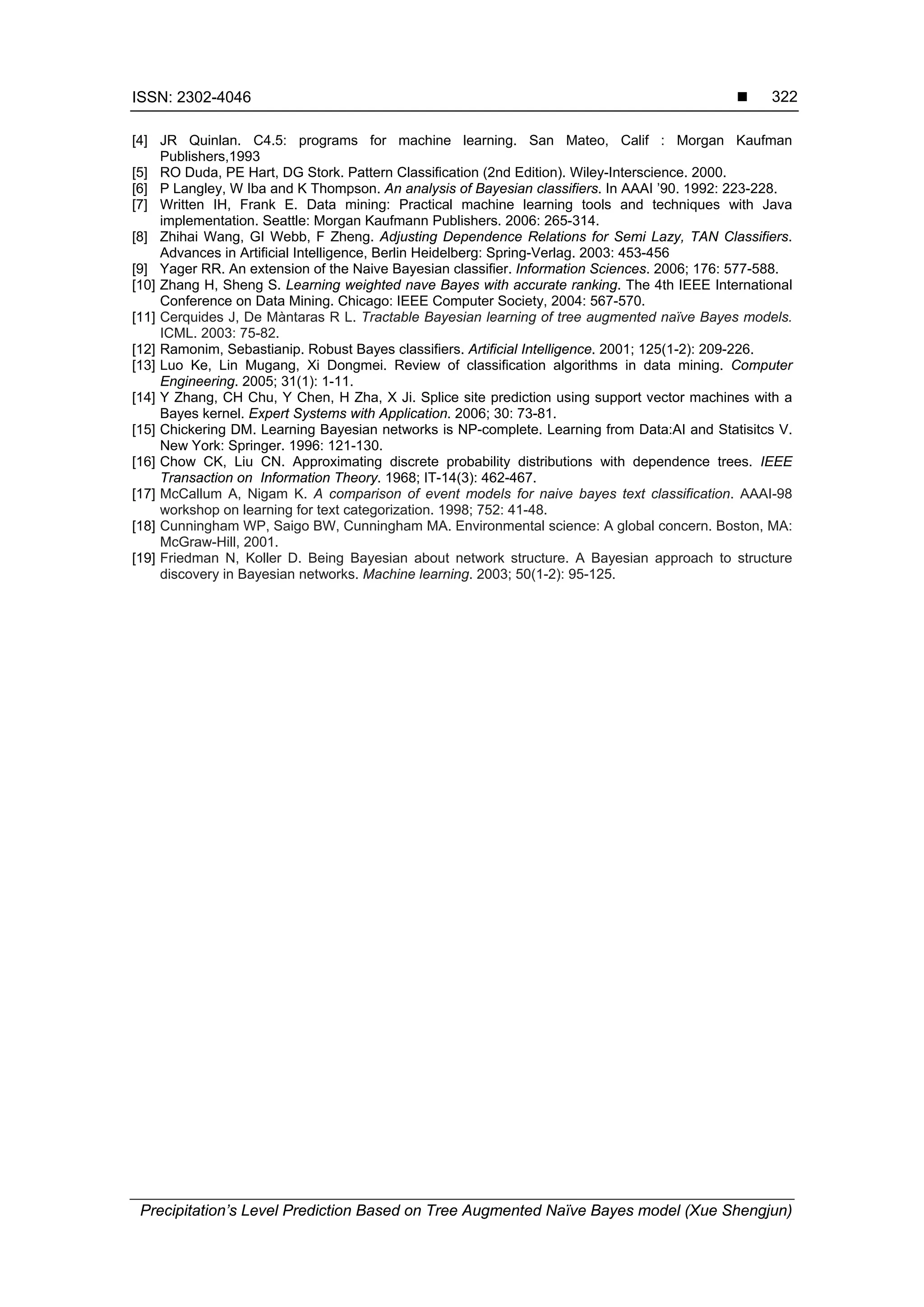 ISSN: 2302-4046 
Precipitation’s Level Prediction Based on Tree Augmented Naïve Bayes model (Xue Shengjun)
322
[4] JR Quinlan. C4.5: programs for machine learning. San Mateo, Calif : Morgan Kaufman
Publishers,1993
[5] RO Duda, PE Hart, DG Stork. Pattern Classification (2nd Edition). Wiley-Interscience. 2000.
[6] P Langley, W Iba and K Thompson. An analysis of Bayesian classifiers. In AAAI ’90. 1992: 223-228.
[7] Written IH, Frank E. Data mining: Practical machine learning tools and techniques with Java
implementation. Seattle: Morgan Kaufmann Publishers. 2006: 265-314.
[8] Zhihai Wang, GI Webb, F Zheng. Adjusting Dependence Relations for Semi Lazy, TAN Classifiers.
Advances in Artificial Intelligence, Berlin Heidelberg: Spring-Verlag. 2003: 453-456
[9] Yager RR. An extension of the Naive Bayesian classifier. Information Sciences. 2006; 176: 577-588.
[10] Zhang H, Sheng S. Learning weighted nave Bayes with accurate ranking. The 4th IEEE International
Conference on Data Mining. Chicago: IEEE Computer Society, 2004: 567-570.
[11] Cerquides J, De Màntaras R L. Tractable Bayesian learning of tree augmented naïve Bayes models.
ICML. 2003: 75-82.
[12] Ramonim, Sebastianip. Robust Bayes classifiers. Artificial Intelligence. 2001; 125(1-2): 209-226.
[13] Luo Ke, Lin Mugang, Xi Dongmei. Review of classification algorithms in data mining. Computer
Engineering. 2005; 31(1): 1-11.
[14] Y Zhang, CH Chu, Y Chen, H Zha, X Ji. Splice site prediction using support vector machines with a
Bayes kernel. Expert Systems with Application. 2006; 30: 73-81.
[15] Chickering DM. Learning Bayesian networks is NP-complete. Learning from Data:AI and Statisitcs V.
New York: Springer. 1996: 121-130.
[16] Chow CK, Liu CN. Approximating discrete probability distributions with dependence trees. IEEE
Transaction on Information Theory. 1968; IT-14(3): 462-467.
[17] McCallum A, Nigam K. A comparison of event models for naive bayes text classification. AAAI-98
workshop on learning for text categorization. 1998; 752: 41-48.
[18] Cunningham WP, Saigo BW, Cunningham MA. Environmental science: A global concern. Boston, MA:
McGraw-Hill, 2001.
[19] Friedman N, Koller D. Being Bayesian about network structure. A Bayesian approach to structure
discovery in Bayesian networks. Machine learning. 2003; 50(1-2): 95-125.
 