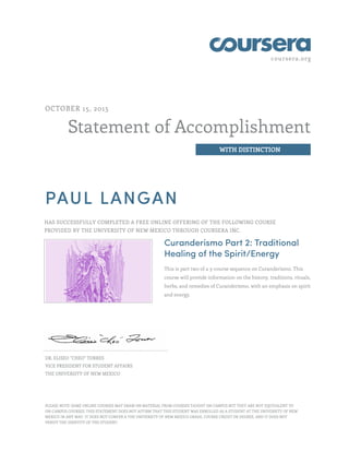 coursera.org
Statement of Accomplishment
WITH DISTINCTION
OCTOBER 15, 2015
PAUL LANGAN
HAS SUCCESSFULLY COMPLETED A FREE ONLINE OFFERING OF THE FOLLOWING COURSE
PROVIDED BY THE UNIVERSITY OF NEW MEXICO THROUGH COURSERA INC.
Curanderismo Part 2: Traditional
Healing of the Spirit/Energy
This is part two of a 3-course sequence on Curanderismo. This
course will provide information on the history, traditions, rituals,
herbs, and remedies of Curanderismo, with an emphasis on spirit
and energy.
DR. ELISEO "CHEO" TORRES
VICE PRESIDENT FOR STUDENT AFFAIRS
THE UNIVERSITY OF NEW MEXICO
PLEASE NOTE: SOME ONLINE COURSES MAY DRAW ON MATERIAL FROM COURSES TAUGHT ON CAMPUS BUT THEY ARE NOT EQUIVALENT TO
ON-CAMPUS COURSES. THIS STATEMENT DOES NOT AFFIRM THAT THIS STUDENT WAS ENROLLED AS A STUDENT AT THE UNIVERSITY OF NEW
MEXICO IN ANY WAY. IT DOES NOT CONFER A THE UNIVERSITY OF NEW MEXICO GRADE, COURSE CREDIT OR DEGREE, AND IT DOES NOT
VERIFY THE IDENTITY OF THE STUDENT.
 