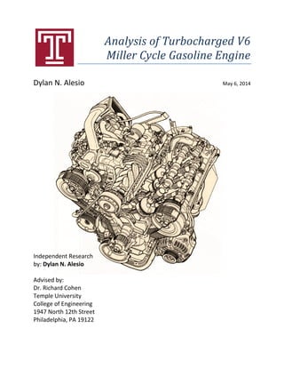 Analysis of Turbocharged V6
Miller Cycle Gasoline Engine
Dylan N. Alesio May 6, 2014
Independent Research
by: Dylan N. Alesio
Advised by:
Dr. Richard Cohen
Temple University
College of Engineering
1947 North 12th Street
Philadelphia, PA 19122
 