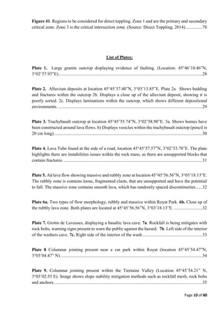 Page 10 of 80
Figure 41. Regions to be considered for direct toppling. Zone 1 and are the primary and secondary
critical zone. Zone 3 is the critical intersection zone. (Source: Direct Toppling, 2014)...............78
List of Plates:
Plate 1. Large granite outcrop displaying evidence of faulting. (Location: 45°46’10.46”N,
3°02’57.93”E)................................................................................................................................28
Plate 2. Alluvium deposits at location 45°45’57.40”N, 3°03’13.85”E. Plate 2a. Shows bedding
and fractures within the outcrop 2b. Displays a close up of the alluvium deposit, showing it is
poorly sorted. 2c. Displays laminations within the outcrop, which shows different depositional
environments. ................................................................................................................................29
Plate 3. Trachybasalt outcrop at location 45°45’55.74”N, 3°02’58.98”E. 3a. Shows homes have
been constructed around lava flows. b) Displays vesicles within the trachybasalt outcrop (pencil is
20 cm long)....................................................................................................................................30
Plate 4. Lava Tube found at the side of a road, location 45°45’57.57”N, 3°02’53.78”E. The plate
highlights there are instabilities issues within the rock mass, as there are unsupported blocks that
contain fractures. ...........................................................................................................................31
Plate 5. Aā lava flow showing massive and rubbly zone at location 45°45’56.56”N, 3°03’18.13”E.
The rubbly zone is contains loose, fragmented clasts, that are unsupported and have the potential
to fall. The massive zone contains smooth lava, which has randomly spaced discontinuities......32
Plate 6a. Two types of flow morphology, rubbly and massive within Royat Park. 6b. Close up of
the rubbly lava zone. Both plates are located at 45°45’56.56”N, 3°03’18.13”E. .........................32
Plate 7. Grotto de Laveuses, displaying a basaltic lava cave. 7a. Rockfall is being mitigates with
rock bolts, warning signs present to warn the public against the hazard. 7b. Left side of the interior
of the washers cave. 7c. Right side of the interior of the wash .....................................................33
Plate 8 Columnar jointing present near a car park within Royat (location 45°45’54.47”N,
3°03’04.47” N). .............................................................................................................................34
Plate 9. Columnar jointing present within the Tiretaine Valley (Location 45°45’54.21” N,
3°03’02.55 E). Image shows slope stability mitigation methods such as rockfall mesh, rock bolts
and anchors....................................................................................................................................35
 