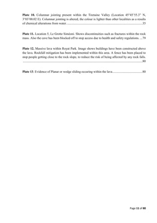 Page 11 of 80
Plate 10. Columnar jointing present within the Tiretaine Valley (Location 45°45’55.3” N,
3°03’00.02 E). Columnar jointing is altered, the colour is lighter than other localities as a results
of chemical alterations from water. ...............................................................................................35
Plate 11. Location 5, Le Grotte Siméoni. Shows discontinuities such as fractures within the rock
mass. Also the cave has been blocked off to stop access due to health and safety regulations. ...79
Plate 12. Massive lava within Royat Park. Image shows buildings have been constructed above
the lava. Rockfall mitigation has been implemented within this area. A fence has been placed to
stop people getting close to the rock slope, to reduce the risk of being affected by any rock falls.
.......................................................................................................................................................80
Plate 13. Evidence of Planar or wedge sliding occuring within the lava......................................80
 