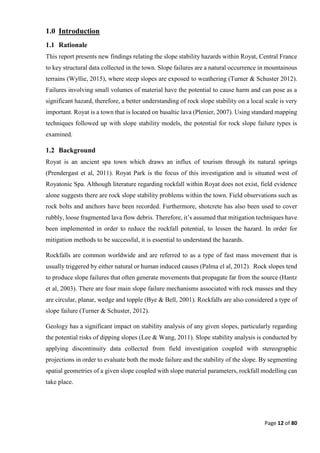 Page 12 of 80
1.0 Introduction
1.1 Rationale
This report presents new findings relating the slope stability hazards within Royat, Central France
to key structural data collected in the town. Slope failures are a natural occurrence in mountainous
terrains (Wyllie, 2015), where steep slopes are exposed to weathering (Turner & Schuster 2012).
Failures involving small volumes of material have the potential to cause harm and can pose as a
significant hazard, therefore, a better understanding of rock slope stability on a local scale is very
important. Royat is a town that is located on basaltic lava (Plenier, 2007). Using standard mapping
techniques followed up with slope stability models, the potential for rock slope failure types is
examined.
1.2 Background
Royat is an ancient spa town which draws an influx of tourism through its natural springs
(Prendergast et al, 2011). Royat Park is the focus of this investigation and is situated west of
Royatonic Spa. Although literature regarding rockfall within Royat does not exist, field evidence
alone suggests there are rock slope stability problems within the town. Field observations such as
rock bolts and anchors have been recorded. Furthermore, shotcrete has also been used to cover
rubbly, loose fragmented lava flow debris. Therefore, it’s assumed that mitigation techniques have
been implemented in order to reduce the rockfall potential, to lessen the hazard. In order for
mitigation methods to be successful, it is essential to understand the hazards.
Rockfalls are common worldwide and are referred to as a type of fast mass movement that is
usually triggered by either natural or human induced causes (Palma el al, 2012). Rock slopes tend
to produce slope failures that often generate movements that propagate far from the source (Hantz
et al, 2003). There are four main slope failure mechanisms associated with rock masses and they
are circular, planar, wedge and topple (Bye & Bell, 2001). Rockfalls are also considered a type of
slope failure (Turner & Schuster, 2012).
Geology has a significant impact on stability analysis of any given slopes, particularly regarding
the potential risks of dipping slopes (Lee & Wang, 2011). Slope stability analysis is conducted by
applying discontinuity data collected from field investigation coupled with stereographic
projections in order to evaluate both the mode failure and the stability of the slope. By segmenting
spatial geometries of a given slope coupled with slope material parameters, rockfall modelling can
take place.
 