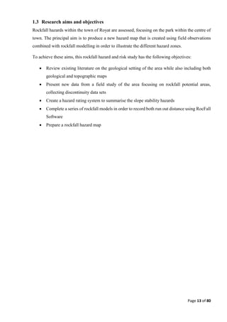 Page 13 of 80
1.3 Research aims and objectives
Rockfall hazards within the town of Royat are assessed, focusing on the park within the centre of
town. The principal aim is to produce a new hazard map that is created using field observations
combined with rockfall modelling in order to illustrate the different hazard zones.
To achieve these aims, this rockfall hazard and risk study has the following objectives:
 Review existing literature on the geological setting of the area while also including both
geological and topographic maps
 Present new data from a field study of the area focusing on rockfall potential areas,
collecting discontinuity data sets
 Create a hazard rating system to summarise the slope stability hazards
 Complete a series of rockfall models in order to record both run out distance using RocFall
Software
 Prepare a rockfall hazard map
 